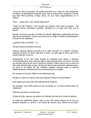 Supervisión 
Kaiserofdarkness 
Afireinside | Traducción Drimian | Corrección 127 | Edición 
Kikuslirus Project Team 
“Ah ha ha. No te preocupes. No quedé enterrada viva o algo así. Nos dirigiremos al Palacio de Buckingham tomando otras rutas a través de los callejones. Parece que será difícil juntarnos contigo ahora, así que mejor reagrupémonos en el palacio.” 
“Pero… ¿estás bien? ¿En verdad estás bien?” 
“Todos se han dividido y han tomado sus propias rutas hacia el palacio… De cualquier forma, necesitas ir también. Quedarte en un lugar solo hará que te hieran.” 
Kamijou entonces escucha el sonido de alguien alejándose rápidamente del otro lado de los escombros. Parece que Itsuwa ya se dirige al Palacio de Buckingham a través de los callejones. 
(¿¡Dónde están los demás…!?) 
Kamijou observa alrededor del área. 
Observa algunas figuras corriendo por la calle principal. Ve a alguien, Kanzaki, saltando de techo en techo. Ella lleva a Index y le grita algo al chico, pero él no puede entender lo que es. 
Simplemente el ver ese rostro familiar es suficiente para calmar a Kamijou momentáneamente, pero entonces algo lo hace ponerse tenso de nuevo. Un trozo de concreto cerca de ahí por lo menos ha rozado a Villian porque hay un trozo de tela verde atorado bajo su peso. El trozo de tela ha sido arrancado violentamente y es como si se tratara de una metáfora siniestra. Kamijou agita su cabeza rápidamente para deshacerse de los presentimientos sin bases. 
De acuerdo con Itsuwa, Villian se ha adelantado sola. 
Kamijou no tiene otra opción más que dirigirse al Palacio de Buckingham. 
Está seguro que sólo está a dos kilómetros de distancia. 
Sin embargo, esos 2000 metros se han convertido en un camino infernal lleno de obstáculos. 
Entonces escucha un sonido seco. 
Al alzar la vista, observa una esfera con diámetro de más de 20 metros cayendo. 
La esfera es totalmente blanca. Cae a unos 100 metros delante de él como si quisiera bloquear su camino y se hunde de manera poco natural en el suelo.  