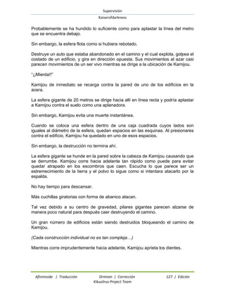 Supervisión 
Kaiserofdarkness 
Afireinside | Traducción Drimian | Corrección 127 | Edición 
Kikuslirus Project Team 
Probablemente se ha hundido lo suficiente como para aplastar la línea del metro que se encuentra debajo. 
Sin embargo, la esfera flota como si hubiera rebotado. 
Destruye un auto que estaba abandonado en el camino y el cual explota, golpea el costado de un edificio, y gira en dirección opuesta. Sus movimientos al azar casi parecen movimientos de un ser vivo mientras se dirige a la ubicación de Kamijou. 
“¡¡Mierda!!” 
Kamijou de inmediato se recarga contra la pared de uno de los edificios en la acera. 
La esfera gigante de 20 metros se dirige hacia allí en línea recta y podría aplastar a Kamijou contra el suelo como una aplanadora. 
Sin embargo, Kamijou evita una muerte instantánea. 
Cuando se coloca una esfera dentro de una caja cuadrada cuyos lados son iguales al diámetro de la esfera, quedan espacios en las esquinas. Al presionares contra el edificio, Kamijou ha quedado en uno de esos espacios. 
Sin embargo, la destrucción no termina ahí. 
La esfera gigante se hunde en la pared sobre la cabeza de Kamijou causando que se derrumbe. Kamijou corre hacia adelante tan rápido como puede para evitar quedar atrapado en los escombros que caen. Escucha lo que parece ser un estremecimiento de la tierra y el polvo lo sigue como si intentara atacarlo por la espalda. 
No hay tiempo para descansar. 
Más cuchillas giratorias con forma de abanico atacan. 
Tal vez debido a su centro de gravedad, pilares gigantes parecen alzarse de manera poco natural para después caer destruyendo el camino. 
Un gran número de edificios están siendo destruidos bloqueando el camino de Kamijou. 
(Cada construcción individual no es tan compleja…) 
Mientras corre imprudentemente hacia adelante, Kamijou aprieta los dientes.  