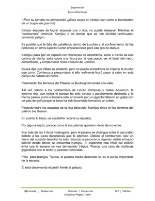 Supervisión 
Kaiserofdarkness 
Afireinside | Traducción Drimian | Corrección 127 | Edición 
Kikuslirus Project Team 
(¡Pero su tamaño es demasiado! ¡¡Esas cosas en verdad son como el bombardeo de un buque de guerra!!) 
Incluso después de lograr esquivar una o dos, no puede relajarse. Mientras el “bombardeo” continúe, Kamijou y los demás que se han dividido continuarán corriendo peligro. 
Es posible que la falta de caballeros dentro de Londres y el confinamiento de las personas en otros lugares fueran preparaciones para ese tipo de ataque. 
Kamijou pasa por un espacio con montones de escombros, corre a través de una cortina de viento, salta sobre una fisura por la que puede ver el túnel del metro derrumbado, y simplemente corre a través de Londres. 
Itsuwa dijo que Villian se adelantó, pero no puede encontrarla no importa lo mucho que corra. Comienza a preguntarse si ella realmente logró pasar a salvo en este campo de batalla tan hostil. 
Finalmente, los terrenos del Palacio de Buckingham están a la vista. 
Tal vez debido a los bombardeos de Coven Compass y Selkie Aquarium, la enorme reja que rodea el parque ha sido torcida y parcialmente destruida y la hierba parece como si hubiera sido arrancada por un gigante fallando un golpe con un palo de golf porque la tierra ha sido levantada formando un cráter. 
Pasando entre los espacios de la reja destruida, Kamijou entra en los terrenos del palacio sin titubear. 
En cuanto lo hace, un escalofrío recorre su espalda. 
Por alguna razón, parece como si sus piernas quisieran dejar de moverse. 
Son más de las 3 de la madrugada, pero el palacio se distingue entre la oscuridad debido a las luces decorativas que lo adornan. Debido al bombardeo, casi un tercio del costado derecho ha sido reducido a escombros dejando visible el lujoso interior desde donde se encuentra Kamijou. El esplendor casi irreal del edificio evita que la escena se vea demasiado trágica. Parece una casa de muñecas gigantesca con el techo y paredes removidas. 
Pero, para Kamijou Touma, el palacio medio destruido no es el punto importante de la escena. 
Él está observando el jardín frente al palacio.  