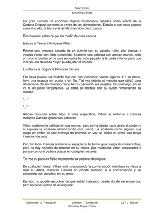 Supervisión 
Kaiserofdarkness 
Afireinside | Traducción Drimian | Corrección 127 | Edición 
Kikuslirus Project Team 
Un gran número de enormes objetos misteriosos creados como efecto de la Curtana Original cortando a través de las dimensiones. Debido a que esos objetos caen al suelo, la tierra y el asfalto han sido destrozados. 
Dos mujeres están de pie en medio de esta escena. 
Una es la Tercera Princesa Villian. 
Parece una princesa sacada de un cuento con su cabello rubio, piel blanca, y vestido verde con falda extendida. Sostiene una ballesta con ambas manos, pero un broche similar al de una escopeta ha sido pegado a la parte inferior para que incluso una delicada mujer pueda jalar el cordón. 
La otra es la Segunda Princesa Carissa. 
Ella lleva puesto un vestido rojo con piel cubriendo varios lugares. En su mano, lleva una espada sin punta y sin filo. Tal vez debido al método que utilizó para defenderse del bombardeo, tiene tierra cubriendo sus mejillas. Sin embargo, no se ve ni un poco vergonzoso. La tierra se mezcla con su sudor remarcando su maldad. 
“…” 
“…” 
Ambas discuten sobre algo. O más específico, Villian le reclama a Carissa mientras Carissa ignora sus palabras. 
Villian sostiene la ballesta en sus manos, pero no ha jalado hacia atrás el cordón y ni siquiera la sostiene amenazando con usarla. La sostiene como alguien que carga un trofeo en una entrega de premios en vez de cómo un arma que tenga intención de usar. 
Por otro lado, Carissa sostiene su espada de tal forma que cuelga de manera floja, pero no hay señales de temblor en su mano. Sus músculos están preparados y parece como si pudiera atacar en cualquier instante. 
Tal vez su postura física representa su postura ideológica. 
De cualquier forma, Villian está presionando la conversación mientras se niega a usar su arma, mientras Carissa no presta atención a la conversación y se concentra por completo en su arma. 
Kamijou no puede escuchar de qué están hablando desde donde se encuentra, pero no tiene tiempo de averiguarlo.  