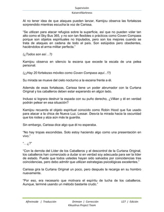 Supervisión 
Kaiserofdarkness 
Afireinside | Traducción Drimian | Corrección 127 | Edición 
Kikuslirus Project Team 
Al no tener idea de que ataques pueden lanzar, Kamijou observa las fortalezas sorprendido mientras escucha la voz de Carissa. 
“Se utilizan para atacar refugios sobre la superficie, así que no pueden volar tan alto como el Sky Bus 365, y no son tan flexibles o prácticos como Coven Compass porque son objetos espirituales no tripulados, pero son los mejores cuando se trata de ataques en cadena de todo el país. Son estúpidos pero obedientes, haciéndolos el arma militar perfecta.” 
(¿Todos son así…?) 
Kamijou observa en silencio la escena que excede la escala de una pelea personal. 
(¿¡Hay 20 fortalezas móviles como Coven Compass aquí...!?) 
Su mirada se mueve del cielo nocturno a la escena frente a él. 
Además de esas fortalezas, Carissa tiene un poder abrumador con la Curtana Original y los caballeros deben estar esperando en algún lado. 
Incluso si lograra destruir la espada con su puño derecho, ¿Villian y él en verdad podrán pelear en esa situación? 
Kamijou recuerda el objeto espiritual conocido como Robin Hood que fue usado para atacar a la chica de Nueva Luz, Lessar. Desvía la mirada hacia la oscuridad que los rodea y alza aún más la guardia. 
Sin embargo, Carissa dice algo que él no esperaba. 
“No hay tropas escondidas. Solo estoy haciendo algo como una presentación en vivo.” 
“…¿?” 
“Con la derrota del Líder de los Caballeros y el descontrol de la Curtana Original, los caballeros han comenzado a dudar si en verdad soy adecuada para ser la líder de estado. Puede que todos ustedes hayan sido salvados por coincidencias tras coincidencias, pero debo admitir que utilizan estrategias psicológicas excelentes.” 
Carissa gira la Curtana Original un poco, pero después la recarga en su hombro nuevamente. 
“Por eso, era necesario que motivara el espíritu de lucha de los caballeros. Aunque, terminé usando un método bastante crudo.”  