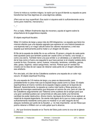 Supervisión 
Kaiserofdarkness 
Afireinside | Traducción Drimian | Corrección 127 | Edición 
Kikuslirus Project Team 
Como lo indica su nombre mágico, la razón por la que él blande su espada es para transformar las frías lágrimas en unas lágrimas cálidas. (Pero eso es muy superficial. Esa razón ni siquiera está lo suficientemente cerca como para matarme, mercenario.) ―…‖ Por un lado, William finalmente deja de moverse y ajusta el agarre sobre la empuñadura de la gigantesca espada. El objeto espiritual Ascalon. Mide 3.5 metros de largo y pesa más de 200 kilogramos. La espada que tiene los mismos efectos que una espada sagrada que aparece en una historia basada en una leyenda real y un mago calculó todos los valores necesarios y creó esa espada que teóricamente podría matar a un dragón de 50 pies. El filo de la espada de doble filo no es uniforme. El grosor y ángulo de cada parte está ajustado para que también pueda ser usada como un hacha, una navaja, o como una sierra. También tiene una púa similar a un abrelatas y un alambre cerca de la hoja como si fuera una segueta lo que hace pensar si el creador estaba ebrio cuando la hizo. Escamas, carne, huesos, músculos, tendones, colmillos, garras, alas, grasa, órganos, vasos sanguíneos, nervios. Parece que en verdad fue creada con la idea de ser capaz de rebanar cada parte de un dragón utilizando ese artefacto. Por otro lado, el Líder de los Caballeros sostiene una espada de un color rojo oscuro. El objeto espiritual Hrunting. Es una espada de 3.9 metros de largo y su peso es desconocido, pero probablemente no pesa más que la espada larga usada como su base. El objeto espiritual lleva el mismo nombre de la espada mágica usada en la leyenda de Beowulf. Aparentemente, la espada se vuelve más fuerte y filosa gracias a la sangre de enemigos asesinados que bloquean el camino de uno, pero el Líder de los Caballeros seguramente usó Telesma como sustituto de la sangre para que una gran cantidad pudiera ser comprimida en ella para darle una tremenda cantidad de poder destructivo. Ahora mismo, las leyes de la física no se aplican al metal de la espada legendaria. Se siente más ligera de lo que su masa sugiere, es suficientemente resistente como para no mostrar ni un solo rasguño de los ataques recibidos por parte de la Ascalon, y –lo más importante—es tan filosa que podría rebanar a William con un solo golpe que lo alcance. (…Así que funciona basada en la Teoría del Ídolo justo como la cruz de la Iglesia Cristiana.)  