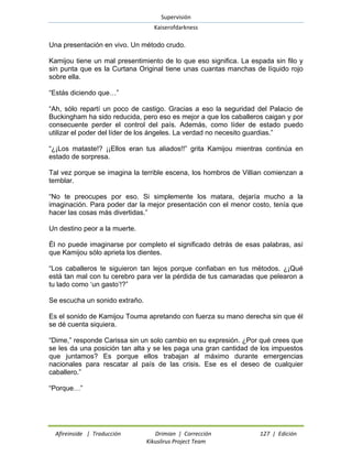 Supervisión 
Kaiserofdarkness 
Afireinside | Traducción Drimian | Corrección 127 | Edición 
Kikuslirus Project Team 
Una presentación en vivo. Un método crudo. 
Kamijou tiene un mal presentimiento de lo que eso significa. La espada sin filo y sin punta que es la Curtana Original tiene unas cuantas manchas de líquido rojo sobre ella. 
“Estás diciendo que…” 
“Ah, sólo repartí un poco de castigo. Gracias a eso la seguridad del Palacio de Buckingham ha sido reducida, pero eso es mejor a que los caballeros caigan y por consecuente perder el control del país. Además, como líder de estado puedo utilizar el poder del líder de los ángeles. La verdad no necesito guardias.” 
“¿¡Los mataste!? ¡¡Ellos eran tus aliados!!” grita Kamijou mientras continúa en estado de sorpresa. 
Tal vez porque se imagina la terrible escena, los hombros de Villian comienzan a temblar. 
“No te preocupes por eso. Si simplemente los matara, dejaría mucho a la imaginación. Para poder dar la mejor presentación con el menor costo, tenía que hacer las cosas más divertidas.” 
Un destino peor a la muerte. 
Él no puede imaginarse por completo el significado detrás de esas palabras, así que Kamijou sólo aprieta los dientes. 
“Los caballeros te siguieron tan lejos porque confiaban en tus métodos. ¿¡Qué está tan mal con tu cerebro para ver la pérdida de tus camaradas que pelearon a tu lado como „un gasto‟!?” 
Se escucha un sonido extraño. 
Es el sonido de Kamijou Touma apretando con fuerza su mano derecha sin que él se dé cuenta siquiera. 
“Dime,” responde Carissa sin un solo cambio en su expresión. ¿Por qué crees que se les da una posición tan alta y se les paga una gran cantidad de los impuestos que juntamos? Es porque ellos trabajan al máximo durante emergencias nacionales para rescatar al país de las crisis. Ese es el deseo de cualquier caballero.” 
“Porque…”  