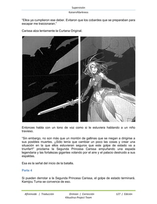 Supervisión 
Kaiserofdarkness 
Afireinside | Traducción Drimian | Corrección 127 | Edición 
Kikuslirus Project Team 
“Ellos ya cumplieron ese deber. Evitaron que los cobardes que se preparaban para escapar me traicionaran.” 
Carissa alza lentamente la Curtana Original. 
Entonces habla con un tono de voz como si le estuviera hablando a un niño travieso. 
“Sin embargo, no son más que un montón de gallinas que se niegan a dirigirse a sus posibles muertes. ¡¡Sólo tenía que cambiar un poco las cosas y crear una situación en la que ellos estuvieran seguros que este golpe de estado va a triunfar!!” proclama la Segunda Princesa Carissa empuñando una espada legendaria y las fortalezas gigantes volando por el aire y el palacio destruido a sus espaldas. 
Esa es la señal del inicio de la batalla. 
Parte 4 
Si pueden derrotar a la Segunda Princesa Carissa, el golpe de estado terminará. Kamijou Tuma se convence de eso.  