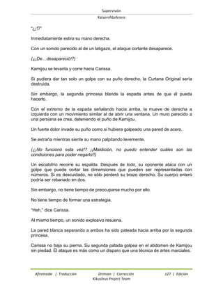 Supervisión 
Kaiserofdarkness 
Afireinside | Traducción Drimian | Corrección 127 | Edición 
Kikuslirus Project Team 
“¿¡!?” 
Inmediatamente estira su mano derecha. 
Con un sonido parecido al de un latigazo, el ataque cortante desaparece. 
(¿¡De…desapareció!?) 
Kamijou se levanta y corre hacia Carissa. 
Si pudiera dar tan solo un golpe con su puño derecho, la Curtana Original sería destruida. 
Sin embargo, la segunda princesa blande la espada antes de que él pueda hacerlo. 
Con el extremo de la espada señalando hacia arriba, la mueve de derecha a izquierda con un movimiento similar al de abrir una ventana. Un muro parecido a una persiana se crea, deteniendo el puño de Kamijou. 
Un fuerte dolor invade su puño como si hubiera golpeado una pared de acero. 
Se extraña mientras siente su mano palpitando levemente. 
(¿¡No funcionó esta vez!? ¡¡Maldición, no puedo entender cuáles son las condiciones para poder negarlo!!) 
Un escalofrío recorre su espalda. Después de todo, su oponente ataca con un golpe que puede cortar las dimensiones que pueden ser representadas con números. Si es descuidado, no sólo perderá su brazo derecho. Su cuerpo entero podría ser rebanado en dos. 
Sin embargo, no tiene tiempo de preocuparse mucho por ello. 
No tiene tiempo de formar una estrategia. 
“Heh,” dice Carissa. 
Al mismo tiempo, un sonido explosivo resuena. 
La pared blanca separando a ambos ha sido pateada hacia arriba por la segunda princesa. 
Carissa no baja su pierna. Su segunda patada golpea en el abdomen de Kamijou sin piedad. El ataque es más como un disparo que una técnica de artes marciales.  