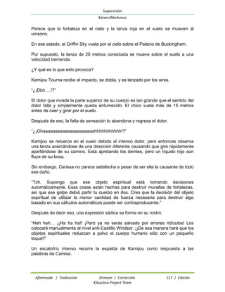 Supervisión 
Kaiserofdarkness 
Afireinside | Traducción Drimian | Corrección 127 | Edición 
Kikuslirus Project Team 
Parece que la fortaleza en el cielo y la lanza roja en el suelo se mueven al unísono. 
En ese estado, el Griffin Sky vuela por el cielo sobre el Palacio de Buckingham. 
Por supuesto, la lanza de 20 metros conectada se mueve sobre el suelo a una velocidad tremenda. 
¿Y qué es lo que esto provoca? 
Kamijou Touma recibe el impacto, se dobla, y es lanzado por los aires. 
“¿¡Dbh….!?” 
El dolor que invade la parte superior de su cuerpo es tan grande que el sentido del dolor falla y simplemente queda entumecido. El chico vuela más de 15 metros antes de caer y girar por el suelo. 
Después de eso, la falta de sensación lo abandona y regresa el dolor. 
“¿¡Ghaaaaaaaaaaaaaaaaaaaaahhhhhhhhhhh!?” 
Kamijou se retuerce en el suelo debido al intenso dolor, pero entonces observa una lanza acercándose de una dirección diferente causando que gire rápidamente apartándose de su camino. Está apretando los dientes, pero un líquido rojo aún fluye de su boca. 
Sin embargo, Carissa no parece satisfecha a pesar de ser ella la causante de todo ese daño. 
“Tch. Supongo que ese objeto espiritual está tomando decisiones automáticamente. Esas cosas están hechas para destruir murallas de fortalezas, así que ese golpe debió partir tu cuerpo en dos. Creo que la decisión del objeto espiritual de utilizar la menor cantidad de fuerza necesaria para destruir algo basado en sus cálculos automáticos puede ser contraproducente.” 
Después de decir eso, una expresión sádica se forma en su rostro. 
“Heh heh… ¡¡Ha ha ha!! ¡Pero ya no serás salvado por errores ridículos! Los colocaré manualmente al nivel anti-Castillo Windsor. ¡¡De esa manera haré que los objetos espirituales reduzcan a polvo el cuerpo humano sólo con un pequeño toque!!” 
Un escalofrío intenso recorre la espalda de Kamijou como respuesta a las palabras de Carissa.  