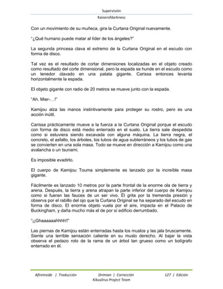Supervisión 
Kaiserofdarkness 
Afireinside | Traducción Drimian | Corrección 127 | Edición 
Kikuslirus Project Team 
Con un movimiento de su muñeca, gira la Curtana Original nuevamente. 
“¿Qué humano puede matar al líder de los ángeles?” 
La segunda princesa clava el extremo de la Curtana Original en el escudo con forma de disco. 
Tal vez es el resultado de cortar dimensiones localizadas en el objeto creado como resultado del corte dimensional, pero la espada se hunde en el escudo como un tenedor clavado en una patata gigante. Carissa entonces levanta horizontalmente la espada. 
El objeto gigante con radio de 20 metros se mueve junto con la espada. 
“Ah. Mier-…!” 
Kamijou alza las manos instintivamente para proteger su rostro, pero es una acción inútil. 
Carissa prácticamente mueve a la fuerza a la Curtana Original porque el escudo con forma de disco está medio enterrado en el suelo. La tierra sale despedida como si estuviera siendo excavada con alguna máquina. La tierra negra, el concreto, el asfalto, los árboles, los tubos de agua subterráneos y los tubos de gas se convierten en una sola masa. Todo se mueve en dirección a Kamijou como una avalancha o un tsunami. 
Es imposible evadirlo. 
El cuerpo de Kamijou Touma simplemente es lanzado por la increíble masa gigante. 
Fácilmente es lanzado 10 metros por la parte frontal de la enorme ola de tierra y arena. Después, la tierra y arena atrapan la parte inferior del cuerpo de Kamijou como si fueran las fauces de un ser vivo. Él grita por la tremenda presión y observa por el rabillo del ojo que la Curtana Original se ha separado del escudo en forma de disco. El enorme objeto vuela por el aire, impacta en el Palacio de Buckingham, y daña mucho más el de por sí edificio derrumbado. 
“¡¡Ghaaaaaahhhh!!” 
Las piernas de Kamijou están enterradas hasta los muslos y las jala bruscamente. Siente una terrible sensación caliente en su muslo derecho. Al bajar la vista observa el pedazo roto de la rama de un árbol tan grueso como un bolígrafo enterrado en él.  