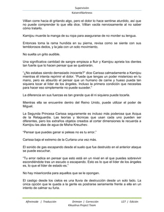 Supervisión 
Kaiserofdarkness 
Afireinside | Traducción Drimian | Corrección 127 | Edición 
Kikuslirus Project Team 
Villian corre hacia él gritando algo, pero el dolor lo hace sentirse aturdido, así que no puede comprender lo que ella dice. Villian vacila nerviosamente al no saber cómo tratarlo. 
Kamijou muerde la manga de su ropa para asegurarse de no morder su lengua. 
Entonces toma la rama hundida en su pierna, revisa como se siente con sus temblorosos dedos, y la jala con un solo movimiento. 
No suelta un grito audible. 
Una significativa cantidad de sangre empieza a fluir y Kamijou aprieta los dientes tan fuerte que lo hacen pensar que se quebrarán. 
“¿No estabas siendo demasiado inocente?” dice Carissa calmadamente a Kamijou mientras él intenta reprimir el dolor. “Puede que tengas un poder misterioso en tu mano, pero es absurdo el pensar que un humano de carne y hueso pueda tan siquiera tocar al líder de los ángeles. Incluso la primera condición que necesitas para hacer eso simplemente no puede suceder.” 
La diferencia en sus fuerzas es tan grande que él ni siquiera puede tocarla. 
Mientras ella se encuentre dentro del Reino Unido, puede utilizar el poder de Miguel. 
La Segunda Princesa Carissa seguramente es incluso más poderosa que Acqua de la Retaguardia. Las teorías y técnicas que usan cada uno pueden ser diferentes, pero los extraños objetos creados al cortar dimensiones le recuerda a Kamijou las alas de agua de Misha Kreuzhev. 
“Pensar que puedes ganar si peleas no es tu error.” 
Carissa baja el extremo de la Curtana una vez más. 
El sonido de gas escapando desde el suelo que fue destruido en el anterior ataque se puede escuchar. 
“Tu error radica en pensar que esto está en un nivel en el que puedes sobrevivir escondiéndote tras un escudo o escapando. Esto es lo que el líder de los ángeles es, lo que el líder de estado es.” 
No hay misericordia para aquellos que se le opongan. 
El castigo desde los cielos es una lluvia de destrucción desde un solo lado. La única opción que le queda a la gente es postrarse seriamente frente a ella en un intento de calmar su furia.  