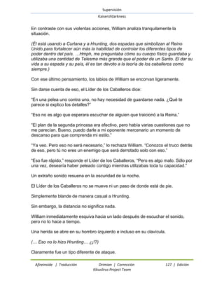 Supervisión 
Kaiserofdarkness 
Afireinside | Traducción Drimian | Corrección 127 | Edición 
Kikuslirus Project Team 
En contraste con sus violentas acciones, William analiza tranquilamente la situación. (Él está usando a Curtana y a Hrunting, dos espadas que simbolizan al Reino Unido para fortalecer aún más la habilidad de controlar los diferentes tipos de poder dentro del país. …Hmph, me preguntaba cómo su cuerpo físico guardaba y utilizaba una cantidad de Telesma más grande que el poder de un Santo. El dar su vida a su espada y su país, él es tan devoto a la teoría de los caballeros como siempre.) Con ese último pensamiento, los labios de William se encorvan ligeramente. Sin darse cuenta de eso, el Líder de los Caballeros dice: ―En una pelea uno contra uno, no hay necesidad de guardarse nada. ¿Qué te parece si explico los detalles?‖ ―Eso no es algo que esperara escuchar de alguien que traicionó a la Reina.‖ ―El plan de la segunda princesa era efectivo, pero había varias cuestiones que no me parecían. Bueno, puedo darle a mi oponente mercenario un momento de descanso para que comprenda mi estilo.‖ ―Ya veo. Pero eso no será necesario,‖ lo rechaza William. ―Conozco el truco detrás de eso, pero tú no eres un enemigo que será derrotado solo con eso.‖ ―Eso fue rápido,‖ responde el Líder de los Caballeros, ―Pero es algo malo. Sólo por una vez, desearía haber peleado contigo mientras utilizabas toda tu capacidad.‖ Un extraño sonido resuena en la oscuridad de la noche. El Líder de los Caballeros no se mueve ni un paso de donde está de pie. Simplemente blande de manera casual a Hrunting. Sin embargo, la distancia no significa nada. William inmediatamente esquiva hacia un lado después de escuchar el sonido, pero no lo hace a tiempo. Una herida se abre en su hombro izquierdo e incluso en su clavícula. (… Eso no lo hizo Hrunting… ¿¡!?) 
Claramente fue un tipo diferente de ataque.  