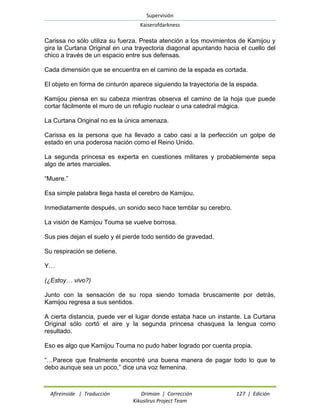 Supervisión 
Kaiserofdarkness 
Afireinside | Traducción Drimian | Corrección 127 | Edición 
Kikuslirus Project Team 
Carissa no sólo utiliza su fuerza. Presta atención a los movimientos de Kamijou y gira la Curtana Original en una trayectoria diagonal apuntando hacia el cuello del chico a través de un espacio entre sus defensas. 
Cada dimensión que se encuentra en el camino de la espada es cortada. 
El objeto en forma de cinturón aparece siguiendo la trayectoria de la espada. 
Kamijou piensa en su cabeza mientras observa el camino de la hoja que puede cortar fácilmente el muro de un refugio nuclear o una catedral mágica. 
La Curtana Original no es la única amenaza. 
Carissa es la persona que ha llevado a cabo casi a la perfección un golpe de estado en una poderosa nación como el Reino Unido. 
La segunda princesa es experta en cuestiones militares y probablemente sepa algo de artes marciales. 
“Muere.” 
Esa simple palabra llega hasta el cerebro de Kamijou. 
Inmediatamente después, un sonido seco hace temblar su cerebro. 
La visión de Kamijou Touma se vuelve borrosa. 
Sus pies dejan el suelo y él pierde todo sentido de gravedad. 
Su respiración se detiene. 
Y… 
(¿Estoy… vivo?) 
Junto con la sensación de su ropa siendo tomada bruscamente por detrás, Kamijou regresa a sus sentidos. 
A cierta distancia, puede ver el lugar donde estaba hace un instante. La Curtana Original sólo cortó el aire y la segunda princesa chasquea la lengua como resultado. 
Eso es algo que Kamijou Touma no pudo haber logrado por cuenta propia. 
“…Parece que finalmente encontré una buena manera de pagar todo lo que te debo aunque sea un poco,” dice una voz femenina.  