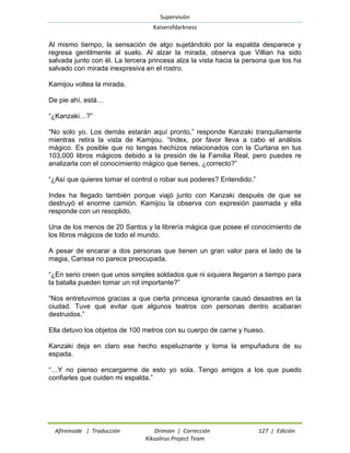 Supervisión 
Kaiserofdarkness 
Afireinside | Traducción Drimian | Corrección 127 | Edición 
Kikuslirus Project Team 
Al mismo tiempo, la sensación de algo sujetándolo por la espalda desparece y regresa gentilmente al suelo. Al alzar la mirada, observa que Villian ha sido salvada junto con él. La tercera princesa alza la vista hacia la persona que los ha salvado con mirada inexpresiva en el rostro. 
Kamijou voltea la mirada. 
De pie ahí, está… 
“¿Kanzaki…?” 
“No solo yo. Los demás estarán aquí pronto,” responde Kanzaki tranquilamente mientras retira la vista de Kamijou. “Index, por favor lleva a cabo el análisis mágico. Es posible que no tengas hechizos relacionados con la Curtana en tus 103,000 libros mágicos debido a la presión de la Familia Real, pero puedes re analizarla con el conocimiento mágico que tienes, ¿correcto?” 
“¿Así que quieres tomar el control o robar sus poderes? Entendido.” 
Index ha llegado también porque viajó junto con Kanzaki después de que se destruyó el enorme camión. Kamijou la observa con expresión pasmada y ella responde con un resoplido. 
Una de los menos de 20 Santos y la librería mágica que posee el conocimiento de los libros mágicos de todo el mundo. 
A pesar de encarar a dos personas que tienen un gran valor para el lado de la magia, Carissa no parece preocupada. 
“¿En serio creen que unos simples soldados que ni siquiera llegaron a tiempo para la batalla pueden tomar un rol importante?” 
“Nos entretuvimos gracias a que cierta princesa ignorante causó desastres en la ciudad. Tuve que evitar que algunos teatros con personas dentro acabaran destruidos.” 
Ella detuvo los objetos de 100 metros con su cuerpo de carne y hueso. 
Kanzaki deja en claro ese hecho espeluznante y toma la empuñadura de su espada. 
“…Y no pienso encargarme de esto yo sola. Tengo amigos a los que puedo confiarles que cuiden mi espalda.”  