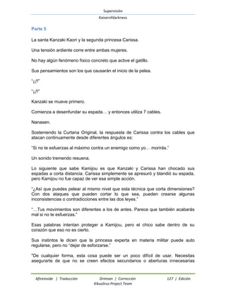Supervisión 
Kaiserofdarkness 
Afireinside | Traducción Drimian | Corrección 127 | Edición 
Kikuslirus Project Team 
Parte 5 
La santa Kanzaki Kaori y la segunda princesa Carissa. 
Una tensión ardiente corre entre ambas mujeres. 
No hay algún fenómeno físico concreto que active el gatillo. 
Sus pensamientos son los que causarán el inicio de la pelea. 
“¡¡!!” 
“¡¡!!” 
Kanzaki se mueve primero. 
Comienza a desenfundar su espada… y entonces utiliza 7 cables. 
Nanasen. 
Sosteniendo la Curtana Original, la respuesta de Carissa contra los cables que atacan continuamente desde diferentes ángulos es: 
“Si no te esfuerzas al máximo contra un enemigo como yo… morirás.” 
Un sonido tremendo resuena. 
Lo siguiente que sabe Kamijou es que Kanzaki y Carissa han chocado sus espadas a corta distancia. Carissa simplemente se apresuró y blandió su espada, pero Kamijou no fue capaz de ver esa simple acción. 
“¿Así que puedes pelear al mismo nivel que esta técnica que corta dimensiones? Con dos ataques que pueden cortar lo que sea, pueden crearse algunas inconsistencias o contradicciones entre las dos leyes.” 
“…Tus movimientos son diferentes a los de antes. Parece que también acabarás mal si no te esfuerzas.” 
Esas palabras intentan proteger a Kamijou, pero el chico sabe dentro de su corazón que eso no es cierto. 
Sus instintos le dicen que la princesa experta en materia militar puede auto regularse, pero no “dejar de esforzarse.” 
"De cualquier forma, esta cosa puede ser un poco difícil de usar. Necesitas asegurarte de que no se creen efectos secundarios o aberturas innecesarias  
