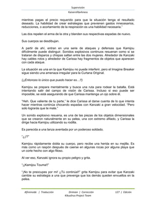 Supervisión 
Kaiserofdarkness 
Afireinside | Traducción Drimian | Corrección 127 | Edición 
Kikuslirus Project Team 
mientras pagas el precio requerido para que la situación tenga el resultado deseado. La habilidad de crear estrategias que previenen gastos innecesarios, reducciones, o acortamiento de la respiración es una habilidad necesaria.” 
Las dos repelen el arma de la otra y blanden sus respectivas espadas de nuevo. 
Sus cuerpos se desdibujan. 
A partir de ahí, entran en una serie de ataques y defensas que Kamijou difícilmente puede distinguir. Sonidos explosivos continuos resuenan como si se trataran de disparos y chispas saltan entre las dos mujeres. Alrededor de Kanzaki hay cables rotos y alrededor de Carissa hay fragmentos de objetos que aparecen con cada ataque. 
La situación es una en la que Kamijou no puede interferir, pero el Imagine Breaker sigue siendo una amenaza irregular para la Curtana Original. 
(¡¡Entonces lo único que puedo hacer es…!!) 
Kamijou se prepara mentalmente y busca una ruta para rodear la batalla. Está intentando salir del campo de visión de Carissa. Incluso si eso puede ser imposible, se está asegurando de que Carissa mantenga un ojo sobre él. 
“Heh. Que valiente de tu parte,” le dice Carissa al darse cuenta de lo que intenta hacer mientras continúa chocando espadas con Kanzaki a gran velocidad. “Pero solo lograrás que te mate.” 
Un sonido explosivo resuena, es una de las piezas de los objetos dimensionales que se crearon naturalmente en su pelea, una con extremo afilado, y Carissa la dirige hacia Kamijou utilizando su rodilla. 
Es parecida a una lanza aventada por un poderoso soldado. 
“¿¡!?” 
Kamijou rápidamente dobla su cuerpo, pero recibe una herida en su mejilla. Es más como un raspón después de caerse en algunas rocas por alguna playa que un corte hecho con algo filoso. 
Al ver eso, Kanzaki ignora su propio peligro y grita. 
“¡¡Kamijou Touma!!” 
“¡No te preocupes por mi! ¡¡Tú continúa!!” grita Kamijou para evitar que Kanzaki cambie su estrategia a una que prevenga que los demás queden envueltos en la pelea.  