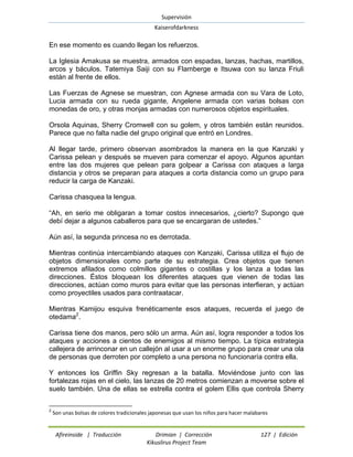 Supervisión 
Kaiserofdarkness 
Afireinside | Traducción Drimian | Corrección 127 | Edición 
Kikuslirus Project Team 
En ese momento es cuando llegan los refuerzos. La Iglesia Amakusa se muestra, armados con espadas, lanzas, hachas, martillos, arcos y báculos. Tatemiya Saiji con su Flamberge e Itsuwa con su lanza Friuli están al frente de ellos. Las Fuerzas de Agnese se muestran, con Agnese armada con su Vara de Loto, Lucia armada con su rueda gigante, Angelene armada con varias bolsas con monedas de oro, y otras monjas armadas con numerosos objetos espirituales. Orsola Aquinas, Sherry Cromwell con su golem, y otros también están reunidos. Parece que no falta nadie del grupo original que entró en Londres. Al llegar tarde, primero observan asombrados la manera en la que Kanzaki y Carissa pelean y después se mueven para comenzar el apoyo. Algunos apuntan entre las dos mujeres que pelean para golpear a Carissa con ataques a larga distancia y otros se preparan para ataques a corta distancia como un grupo para reducir la carga de Kanzaki. Carissa chasquea la lengua. “Ah, en serio me obligaran a tomar costos innecesarios, ¿cierto? Supongo que debí dejar a algunos caballeros para que se encargaran de ustedes.” Aún así, la segunda princesa no es derrotada. Mientras continúa intercambiando ataques con Kanzaki, Carissa utiliza el flujo de objetos dimensionales como parte de su estrategia. Crea objetos que tienen extremos afilados como colmillos gigantes o costillas y los lanza a todas las direcciones. Éstos bloquean los diferentes ataques que vienen de todas las direcciones, actúan como muros para evitar que las personas interfieran, y actúan como proyectiles usados para contraatacar. 
Mientras Kamijou esquiva frenéticamente esos ataques, recuerda el juego de otedama2. Carissa tiene dos manos, pero sólo un arma. Aún así, logra responder a todos los ataques y acciones a cientos de enemigos al mismo tiempo. La típica estrategia callejera de arrinconar en un callejón al usar a un enorme grupo para crear una ola de personas que derroten por completo a una persona no funcionaría contra ella. 
Y entonces los Griffin Sky regresan a la batalla. Moviéndose junto con las fortalezas rojas en el cielo, las lanzas de 20 metros comienzan a moverse sobre el suelo también. Una de ellas se estrella contra el golem Ellis que controla Sherry 
2 Son unas bolsas de colores tradicionales japonesas que usan los niños para hacer malabares  