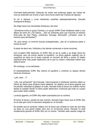 Supervisión 
Kaiserofdarkness 
Afireinside | Traducción Drimian | Corrección 127 | Edición 
Kikuslirus Project Team 
Cromwell destruyéndolo. Después de recibir ese poderoso golpe, las masas de roca se extienden por el aire y caen como lluvia sobre las Fuerzas de Agnese. 
Al ver a Agnese y Lucia intentando evadirlas desesperadamente, Kanzaki chasquea la lengua. 
Se dirige hacia sus camaradas Amakusa y les dice: 
“¡Divídanse entre un grupo Carissa y un grupo Griffin! Esas fortalezas están a una altitud de entre 20 y 50 metros… Eso es suficiente para que funcione el hechizo Anti-vuelo de San Pedro. ¡Ushibuka, Kouyagi, Nomozaki! ¿¡Pueden crear el hechizo para derribarlas!?” 
“Si, pero tienen un enorme escudo protegiéndolas. ¡¡No sé si podamos pasar a través de eso!!” 
A pesar de decir eso, Ushibuka y los demás comienzan a tomar acciones. 
Con el golem Ellis destruido, el Griffin Sky se da la vuelta y se dirige hacia los Amakusa, pero de pronto pierde el equilibrio. La lanza gigante viajando por la superficie se clava en el suelo creando un tsunami de tierra y arena. El objeto espiritual tiene más poder destructivo de lo que su masa o velocidad indican que debería tener. 
Sin embargo, no es derribado. 
El desestabilizado Griffin Sky retoma el equilibrio y continúa su ataque directo hacia los Amakusa. 
“¡¡Ah, mier-…!!” 
“¡¡No, fue suficiente!!” dice Kanzaki, interrumpiendo a Ushibuka mientras utiliza su fuerza de Santo para dirigirse hacia adelante. Su objetivo es la lanza gigante que ha perdido velocidad al golpear el suelo. Kanzaki toma la lanza con ambas manos desde el costado donde no tiene poder destructivo. Entonces gira todo su cuerpo para poder darle vueltas. 
La lanza gigante y el Griffin Sky están conectados por su sombra. 
Al tomar la lanza y girarla de esa manera, Kanzaki logra hacer que el Griffin Sky en el cielo gire como si estuviera atrapado en un tornado. 
Es posible que la conexión mágica con la lanza sea cortada en caso de que ésta se atore en una pared sólida, pero eso no funcionará ahora. Kanzaki no está simplemente girando el Griffin Sky con su fuerza. También está usando magia de  