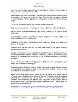 Supervisión 
Kaiserofdarkness 
Afireinside | Traducción Drimian | Corrección 127 | Edición 
Kikuslirus Project Team 
alto nivel para obstruir cualquier tipo de cancelación mágica mientras utiliza al mismo tiempo su fuerza física de Santo. 
Mientras Kanzaki gira el Griffin Sky, 4 del mismo tipo de fortalezas móviles quedan atrapadas en eso y forman una sola masa. Para terminar su ataque, Kanzaki cambia el ángulo del “eje” gigante que está girando al de una línea recta hacia abajo. 
Es como si estuviera sosteniendo un lucero del alba gigantesco. 
Y por supuesto, su objetivo es la segunda princesa Carissa y la Curtana Original. 
Hay un sonido increíblemente fuerte, pero no es causado por el impacto de los Griffin Sky. 
Es el sonido de Carissa clavando la Curtana Original hacia arriba, cortando el ataque de Kanzaki con un solo golpe. 
“¡¡Maldición!! ¡Eso era un martillo hecho de 5 fortalezas!” grita el viejo Isahaya en defensa de Kanzaki. 
Mientras tanto, Itsuwa habla en voz alta para animar a los demás mientras sostiene su lanza Friuli. 
“¡Pe-pero ahora sabemos que las podemos derribar! Sigamos divididos en grupos e incrementemos los ataques sobre los Griffin Sky. ¡¡Entre más derribemos, más personas se podrán enfocar en Carissa lo que incrementará nuestra oportunidad de ganar!!” 
Todos asienten, se dividen en dos grupos sin discutir quién va a qué grupo, y se dirigen a sus respectivos enemigos. 
Después de haber dejado la línea de batalla por sus camaradas, Kanzaki controla su respiración para recuperar algo de su resistencia perdida y después salta suavemente en dirección a Kamijou. 
“Odio decirlo, pero parece que en verdad tendré que confiar en tu mano derecha. ¿Puedes negar el ataque dimensional de Carissa?” Kanzaki continúa saltando reflejando los objetos blancos mientras habla con Kamijou en voz baja. “Es un poderoso ataque cortante que además crea proyectiles. Negar aunque sea un ataque afectaría enormemente la estrategia que ella ha creado y podría crear una abertura que yo aprovecharía.” 
“Puedo tratar, pero no puedo garantizarlo.” Kamijou aprieta su puño derecho.  