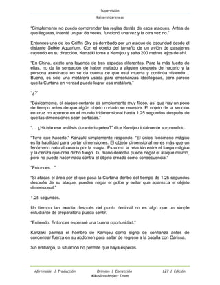 Supervisión 
Kaiserofdarkness 
Afireinside | Traducción Drimian | Corrección 127 | Edición 
Kikuslirus Project Team 
“Simplemente no puedo comprender las reglas detrás de esos ataques. Antes de que llegaras, intenté un par de veces, funcionó una vez y la otra vez no.” 
Entonces uno de los Griffin Sky es derribado por un ataque de oscuridad desde el distante Selkie Aquarium. Con el objeto del tamaño de un avión de pasajeros cayendo en su dirección, Kanzaki toma a Kamijou y salta 200 metros lejos de ahí. 
“En China, existe una leyenda de tres espadas diferentes. Para la más fuerte de ellas, no da la sensación de haber matado a alguien después de hacerlo y la persona asesinada no se da cuenta de que está muerta y continúa viviendo… Bueno, es sólo una metáfora usada para enseñanzas ideológicas, pero parece que la Curtana en verdad puede lograr esa metáfora.” 
“¿?” 
“Básicamente, el ataque cortante es simplemente muy filoso, así que hay un poco de tiempo antes de que algún objeto cortado se muestre. El objeto de la sección en cruz no aparece en el mundo tridimensional hasta 1.25 segundos después de que las dimensiones sean cortadas.” 
“… ¿Hiciste ese análisis durante tu pelea?” dice Kamijou totalmente sorprendido. 
“Tuve que hacerlo,” Kanzaki simplemente responde. “El único fenómeno mágico es la habilidad para cortar dimensiones. El objeto dimensional no es más que un fenómeno natural creado por la magia. Es como la relación entre el fuego mágico y la ceniza que crea dicho fuego. Tu mano derecha puede negar el ataque mismo, pero no puede hacer nada contra el objeto creado como consecuencia.” 
“Entonces…” 
“Si atacas el área por el que pasa la Curtana dentro del tiempo de 1.25 segundos después de su ataque, puedes negar el golpe y evitar que aparezca el objeto dimensional.” 
1.25 segundos. 
Un tiempo tan exacto después del punto decimal no es algo que un simple estudiante de preparatoria pueda sentir. 
“Entiendo. Entonces esperaré una buena oportunidad.” 
Kanzaki palmea el hombro de Kamijou como signo de confianza antes de concentrar fuerza en su abdomen para saltar de regreso a la batalla con Carissa. 
Sin embargo, la situación no permite que haya esperas.  