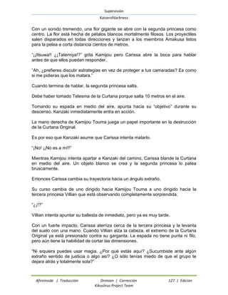 Supervisión 
Kaiserofdarkness 
Afireinside | Traducción Drimian | Corrección 127 | Edición 
Kikuslirus Project Team 
Con un sonido tremendo, una flor gigante se abre con la segunda princesa como centro. La flor está hecha de pétalos blancos mortalmente filosos. Los proyectiles salen disparados en todas direcciones y lanzan a los miembros Amakusa listos para la pelea a corta distancia cientos de metros. 
“¡¡Itsuwa!! ¿¡Tatemiya!?” grita Kamijou pero Carissa abre la boca para hablar antes de que ellos puedan responder. 
“Ah, ¿prefieres discutir estrategias en vez de proteger a tus camaradas? Es como si me pidieras que los matara.” 
Cuando termina de hablar, la segunda princesa salta. 
Debe haber tomado Telesma de la Curtana porque salta 10 metros en el aire. 
Tomando su espada en medio del aire, apunta hacia su “objetivo” durante su descenso. Kanzaki inmediatamente entra en acción. 
La mano derecha de Kamijou Touma juega un papel importante en la destrucción de la Curtana Original. 
Es por eso que Kanzaki asume que Carissa intenta matarlo. 
“¡No! ¡¡No es a mí!!” 
Mientras Kamijou intenta apartar a Kanzaki del camino, Carissa blande la Curtana en medio del aire. Un objeto blanco se crea y la segunda princesa lo patea bruscamente. 
Entonces Carissa cambia su trayectoria hacia un ángulo extraño. 
Su curso cambia de uno dirigido hacia Kamijou Touma a uno dirigido hacia la tercera princesa Villian que está observando completamente sorprendida. 
“¿¡!?” 
Villian intenta apuntar su ballesta de inmediato, pero ya es muy tarde. 
Con un fuerte impacto, Carissa aterriza cerca de la tercera princesa y la levanta del suelo con una mano. Cuando Villian alza la cabeza, el extremo de la Curtana Original ya está presionado contra su garganta. La espada no tiene punta ni filo, pero aún tiene la habilidad de cortar las dimensiones. 
“Ni siquiera puedes usar magia. ¿Por qué estás aquí? ¿Sucumbiste ante algún extraño sentido de justicia o algo así? ¿O sólo tenías miedo de que el grupo te dejara atrás y totalmente sola?”  