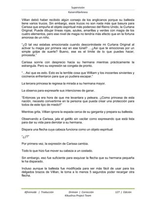 Supervisión 
Kaiserofdarkness 
Afireinside | Traducción Drimian | Corrección 127 | Edición 
Kikuslirus Project Team 
Villian debió haber recibido algún consejo de los anglicanos porque su ballesta tiene varios trucos. Sin embargo, esos trucos no son nada más que basura para Carissa que empuña el objeto espiritual más poderoso del Reino Unido, la Curtana Original. Puede dibujar líneas rojas, azules, amarillas y verdes con magia de los cuatro elementos, pero ese nivel de magia no tendría más efecto que en la fortuna amorosa de un niño. 
“¿O tal vez estabas emocionada cuando descontrolaste mi Curtana Original al activar tu magia por primera vez en ese túnel? …¿Así que te emocionas por un simple golpe de suerte? Bueno, ese es el límite de lo que puedes hacer, princesita.” 
Carissa sonríe con desprecio hacia su hermana mientras prácticamente la estrangula. Pero su expresión se congela de pronto. 
“…Así que es esto. Esto es la terrible cosa que William y los inocentes sirvientes y cocineros enfrentaron para que yo pudiera escapar.” 
La tercera princesa le regresa la mirada a su hermana mayor. 
La observa para expresarle sus intenciones de ganar. 
“Entonces ya era hora de que me levantara y peleara. ¡¡Como princesa de esta nación, necesito convertirme en la persona que pueda crear una protección para todos de este tipo de miedo!!” 
Mientras grita, Villian ignora la espada cerca de su garganta y prepara su ballesta. 
Observando a Carissa, jala el gatillo sin vacilar como expresando que está lista para dar su vida para derrotar a su hermana. 
Dispara una flecha cuya cabeza funciona como un objeto espiritual. 
“¿¡!?” 
Por primera vez, la expresión de Carissa cambia. 
Todo lo que hizo fue mover su cabeza a un costado. 
Sin embargo, eso fue suficiente para esquivar la flecha que su hermana pequeña le ha disparado. 
Incluso aunque la ballesta fue modificada para ser más fácil de usar para los delgados brazos de Villian, le toma a lo menos 5 segundos poder recargar otra flecha.  