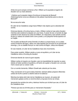 Supervisión 
Kaiserofdarkness 
Afireinside | Traducción Drimian | Corrección 127 | Edición 
Kikuslirus Project Team 
Antes de que la sangre comience a fluir, William ya ha ajustado el agarre de Ascalon con su mano derecha. ―¿Sabías que la espada mágica Hrunting en la leyenda de Beowulf misteriosamente nunca se utilizaba en las peleas importantes para la vida de Beowulf?‖ No se escucha nada. El Líder de los Caballeros carga hacia William más rápido que la velocidad del sonido. Entonces blande a Hrunting hacia un lado y William recibe la hoja sobre Ascalon mientras solo sostiene la espada con una mano. A pesar de eso, el sonido de algo cortando el aire alcanza los oídos de William. En respuesta a ese extraño sonido, él gira su cabeza al costado tanto como puede y una pequeña herida aparece en su mejilla. ―En la pelea de Beowulf contra Grendel, él utiliza su propia fuerza, en su pelea contra el espíritu del agua, utiliza una vieja espada que encontró en la guarida del enemigo, y en su batalla final por su vida contra el dragón, utiliza otra espada.‖ En ese instante, el Líder de los Caballeros hace otro movimiento. Para poder evadirlo, William pierde un poco el equilibrio y el Líder de los Caballeros retira a Hrunting de Ascalon. Entonces blande de nuevo la gran espada. William recibe el impacto con Ascalon, pero la imposibilidad de soportar su peso debido al haber perdido el equilibrio y el hecho de sujetar a Ascalon con una sola mano causa que su cuerpo vuele. Con un sonido tremendo, William Orwell sale volando por los aires. ―Hay una lección en lo que te estoy diciendo: siempre debes preparar diferentes cartas de triunfo cuando tu destino está en la balanza.‖ Mientras los labios del Líder de los Caballeros se mueven, el cuerpo del mercenario golpea contra un enorme árbol y el grueso tronco se rompe. Ignorando los sonidos de corte y destrozo hechos por el árbol que cae, el Líder de los Caballeros dice: 
―Parece que ese es el límite para un mercenario fracasado.‖  