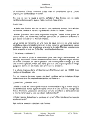 Supervisión 
Kaiserofdarkness 
Afireinside | Traducción Drimian | Corrección 127 | Edición 
Kikuslirus Project Team 
En ese tiempo, Carissa fácilmente puede cortar las dimensiones con la Curtana Original junto con la cabeza de Villian. 
“Es hora de que te vayas a dormir, soñadora,” dice Carissa con un rostro horriblemente inexpresivo que no había mostrado hasta ahora. 
Y entonces… 
La flecha que Carissa esquivó causando que continuara volando hacia el cielo nocturno se clava en el hechizo a gran escala creado por Coven Compass. 
La flecha que utilizó Villian tiene propiedades mágicas. Carissa asume que es del tipo que haría una herida más profunda, pero ocurre un cambio en el hechizo a gran escala una vez que la flecha lo impacta. 
La luz blanca se transforma en una masa de agua con peso de unas cuantas toneladas y olea amenazadoramente en el cielo nocturno. La masa gigante parece un látigo y no tiene más tamaño que una antena de radio. Mientras su extremo se dobla, envuelve uno de los Griffin Sky y se dirige hacia Carissa. 
(¿¡Un ataque combinado!?) 
Villian no tiene el poder o conocimiento para usar magia correctamente. Sin embargo, eso cambia cuando utiliza la increíble cantidad de poder mágico enviado por Coven Compass. En vez de preparar una enorme pieza de magia que cree una enorme explosión, Villian sólo tiene que usar una pequeña pieza de magia que puede activar por ella misma para provocar esa explosión. 
Y la Iglesia Anglicana tiene a Index Librorum Prohibitorum con los 103,000 libros mágicos archivados en ella. 
Con los consejos de varios magos, ella logró combinar varios símbolos mágicos en la cabeza de la flecha para hacer posible ese fenómeno. 
“¡¡Maldición!! ¿¡Un truco sucio!?” 
Carissa se quita del camino para evitar la enorme masa de agua. Villian obliga a sus temblorosas manos a jalar el broche similar al de una escopeta y cargar otra flecha. “Hermana, ¿sabes que se dice que soy una experta en la benevolencia de la misma manera que tu eres experta en materia militar?” 
“¿Estás tratando de justificar tu confianza en otros? ¡¡Me molesta ser hermana de alguien como tú!!” 
Algo invisible es emitido del cuerpo de Carissa.  