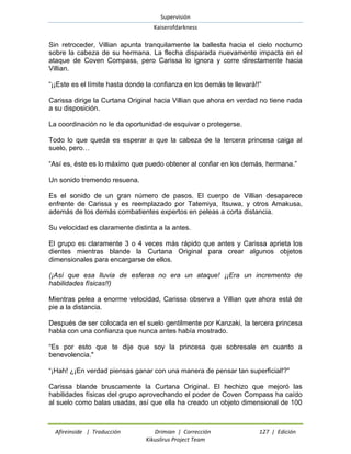 Supervisión 
Kaiserofdarkness 
Afireinside | Traducción Drimian | Corrección 127 | Edición 
Kikuslirus Project Team 
Sin retroceder, Villian apunta tranquilamente la ballesta hacia el cielo nocturno sobre la cabeza de su hermana. La flecha disparada nuevamente impacta en el ataque de Coven Compass, pero Carissa lo ignora y corre directamente hacia Villian. 
“¡¡Este es el límite hasta donde la confianza en los demás te llevará!!” 
Carissa dirige la Curtana Original hacia Villian que ahora en verdad no tiene nada a su disposición. 
La coordinación no le da oportunidad de esquivar o protegerse. 
Todo lo que queda es esperar a que la cabeza de la tercera princesa caiga al suelo, pero… 
“Así es, éste es lo máximo que puedo obtener al confiar en los demás, hermana.” 
Un sonido tremendo resuena. 
Es el sonido de un gran número de pasos. El cuerpo de Villian desaparece enfrente de Carissa y es reemplazado por Tatemiya, Itsuwa, y otros Amakusa, además de los demás combatientes expertos en peleas a corta distancia. 
Su velocidad es claramente distinta a la antes. 
El grupo es claramente 3 o 4 veces más rápido que antes y Carissa aprieta los dientes mientras blande la Curtana Original para crear algunos objetos dimensionales para encargarse de ellos. 
(¡Así que esa lluvia de esferas no era un ataque! ¡¡Era un incremento de habilidades físicas!!) 
Mientras pelea a enorme velocidad, Carissa observa a Villian que ahora está de pie a la distancia. 
Después de ser colocada en el suelo gentilmente por Kanzaki, la tercera princesa habla con una confianza que nunca antes había mostrado. 
“Es por esto que te dije que soy la princesa que sobresale en cuanto a benevolencia." 
“¡Hah! ¿¡En verdad piensas ganar con una manera de pensar tan superficial!?” 
Carissa blande bruscamente la Curtana Original. El hechizo que mejoró las habilidades físicas del grupo aprovechando el poder de Coven Compass ha caído al suelo como balas usadas, así que ella ha creado un objeto dimensional de 100  