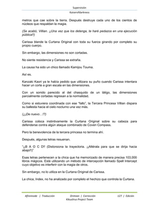 Supervisión 
Kaiserofdarkness 
Afireinside | Traducción Drimian | Corrección 127 | Edición 
Kikuslirus Project Team 
metros que cae sobre la tierra. Después destruye cada uno de los cientos de núcleos que respaldan la magia. 
(Se acabó, Villian. ¡¡Una vez que los detenga, te haré pedazos en una ejecución pública!!) 
Carissa blande la Curtana Original con toda su fuerza girando por completo su propio cuerpo. 
Sin embargo, las dimensiones no son cortadas. 
No siente resistencia y Carissa se extraña. 
La causa ha sido un chico llamado Kamijou Touma. 
Así es. 
Kanzaki Kaori ya le había pedido que utilizara su puño cuando Carissa intentara hacer un corte a gran escala en las dimensiones. 
Con un sonido parecido al del chasquido de un látigo, las dimensiones parcialmente cortadas regresan a la normalidad. 
Como si estuviera coordinada con ese “fallo”, la Tercera Princesa Villian dispara su ballesta hacia el cielo nocturno una vez más. 
(¿¡De nuevo…!?) 
Carissa coloca instintivamente la Curtana Original sobre su cabeza para defenderse contra algún ataque combinado de Coven Compass. 
Pero la benevolencia de la tercera princesa no termina ahí. 
Después, algunas letras resuenan. 
“¡¡B A O C D!! (Distorsiona la trayectoria. ¡¡Altérala para que se dirija hacia abajo!!)” 
Esas letras pertenecen a la chica que ha memorizado de manera precisa 103,000 libros mágicos. Está utilizando un método de intercepción llamado Spell Intercept cuyo objetivo es interferir con la magia de otros. 
Sin embargo, no lo utiliza en la Curtana Original de Carissa. 
La chica, Index, no ha analizado por completo el hechizo que controla la Curtana.  