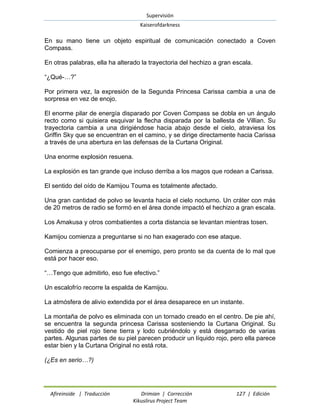 Supervisión 
Kaiserofdarkness 
Afireinside | Traducción Drimian | Corrección 127 | Edición 
Kikuslirus Project Team 
En su mano tiene un objeto espiritual de comunicación conectado a Coven Compass. 
En otras palabras, ella ha alterado la trayectoria del hechizo a gran escala. 
“¿Qué-…?” 
Por primera vez, la expresión de la Segunda Princesa Carissa cambia a una de sorpresa en vez de enojo. 
El enorme pilar de energía disparado por Coven Compass se dobla en un ángulo recto como si quisiera esquivar la flecha disparada por la ballesta de Villian. Su trayectoria cambia a una dirigiéndose hacia abajo desde el cielo, atraviesa los Griffin Sky que se encuentran en el camino, y se dirige directamente hacia Carissa a través de una abertura en las defensas de la Curtana Original. 
Una enorme explosión resuena. 
La explosión es tan grande que incluso derriba a los magos que rodean a Carissa. 
El sentido del oído de Kamijou Touma es totalmente afectado. 
Una gran cantidad de polvo se levanta hacia el cielo nocturno. Un cráter con más de 20 metros de radio se formó en el área donde impactó el hechizo a gran escala. 
Los Amakusa y otros combatientes a corta distancia se levantan mientras tosen. 
Kamijou comienza a preguntarse si no han exagerado con ese ataque. 
Comienza a preocuparse por el enemigo, pero pronto se da cuenta de lo mal que está por hacer eso. 
“…Tengo que admitirlo, eso fue efectivo.” 
Un escalofrío recorre la espalda de Kamijou. 
La atmósfera de alivio extendida por el área desaparece en un instante. 
La montaña de polvo es eliminada con un tornado creado en el centro. De pie ahí, se encuentra la segunda princesa Carissa sosteniendo la Curtana Original. Su vestido de piel rojo tiene tierra y lodo cubriéndolo y está desgarrado de varias partes. Algunas partes de su piel parecen producir un líquido rojo, pero ella parece estar bien y la Curtana Original no está rota. 
(¿Es en serio…?)  