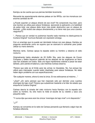 Supervisión 
Kaiserofdarkness 
Afireinside | Traducción Drimian | Corrección 127 | Edición 
Kikuslirus Project Team 
Kamijou se da cuenta que sus piernas tiemblan levemente. 
Recuerda las aparentemente eternas peleas en los RPGs. con los monstruos con enorme cantidad de HP. 
(¿Puede soportar un ataque directo de ese nivel? No comprendo muy bien, pero ese hechizo se utiliza para atacar fortalezas. Ignorando la aplicación y la habilidad de pelea total, ese ataque debe tener más poder destructivo que un ataque de Kanzaki. ¿¡Ella recibió ese ataque directamente y no tiene más que unos cuantos rasguños!?) 
“…Parece que en verdad no podremos hacerle nada mientras no destruyamos la Curtana Original” murmura Kanzaki con expresión amarga. 
Con un enemigo que no puede ser derrotado incluso con ese ataque, Kamijou se pregunta seriamente como se supone que se acercará lo suficiente para poder utilizar su mano derecha. 
Mientras tanto, Carissa apoya la espada sobre su hombro y observa el cielo nocturno. 
Originalmente había alrededor de 20 Griffin Sky, pero los ataques de Coven Compass y Selkie Aquarium además de los ataques de los anglicanos en tierra casi han acabado con todos. Sólo uno logra mantenerse volando a pesar de estar dañado, pero pierde el balance y cae mientras Carissa observa. 
“Parece que este es el límite para las armas no tripuladas. No, fue porque las utilicé para interceptar cuando están diseñadas para atacar fortalezas. No debe haber algún problema con sus especificaciones.” 
“De cualquier manera, ahora tú eres la única. Si nos esforzamos al máximo…” 
“¿Qué? ¿En serio piensan que han mejorado solo por derrotar unos cuantos enemigos de bajo nivel? Parece que subestiman bastante a la líder de estado que empuña la Curtana Original.” 
Carissa desvía la mirada del cielo nocturno hacia Kamijou con la espada aún sobre su hombro. Su otra mano la mete al escote de su vestido y saca una pequeña radio. 
“Y nunca dije que esos eran los únicos “enemigos de bajo nivel” a mi disposición.” 
“¿¡!?” 
Kamijou se concentra en la radio de Carissa pensando que llamará a algún tipo de fortaleza diferente.  