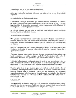 Supervisión 
Kaiserofdarkness 
Afireinside | Traducción Drimian | Corrección 127 | Edición 
Kikuslirus Project Team 
Sin embargo, eso no es lo que ella está haciendo. 
Antes que nada, ¿Por qué está utilizando una radio normal en vez de un objeto espiritual? 
De cualquier forma, Carissa usa la radio. 
“Llamando al Destroyer Wimbledon que está actualmente patrullando el Estrecho de Dover. Preparen uno de los misiles cargado con una ojiva de racimo. Coloquen la profundidad de detonación a menos 5 metros y apunten el misil al Palacio de Buckingham… Abran fuego de inmediato.” 
La primera persona que se tensa al escuchar esas palabras es por supuesto Kamijou Touma del lado de la ciencia. 
“¿¡U-una bomba de racimo!?” 
“Ah, ¿las conoces? Son ojivas desarrolladas especialmente para destruir refugios militares. Esparcen unas 200 mini-bombas en el aire, así que hubiera dañado a mis propias armas si hubiera abierto fuego mientras los Griffin Sky estuvieran aún en el cielo.” 
Mientras Carissa sostiene la Curtana Original en una mano y la radio conectada al Destroyer en la otra, la sonrisa más malévola que ha mostrado hasta ahora aparece en su rostro. 
“Planeaba disparar esos misiles después de crear una sensación de peligro más fuerte para atraer a mi madre aquí, pero los Griffin Sky fueron derrotados antes de lo esperado. No tengo otra opción más que adelantar mis planes un poco.” 
“¡¡Mierda!! ¡¡Ese tipo de misil puede destruir un área con un radio de 3 km en todas direcciones!! El Palacio de Buckingham no será el único lugar donde habrá destrucción. ¡¡Un solo impacto podría hacerle bastante daño a todo Londres!!” 
“Puedes gritar todo lo que quieras, pero un misil es bastante rápido. Con el Concorde y el Eurofighter, Francia y otros países de la Unión Europea han pedido bastante dinero para él desarrollo, pero eso ha fortalecido la tecnología supersónica de este país. Creo que la obsesión con la forma de las alas del misil lo ha llevado a alcanzar una velocidad de Mach 5 a baja altitud. No le llevará ni un minuto viajar 100 km.” 
“¡¡Maldición!!” 
Tres kilómetros en sesenta segundos. Esa no es una distancia que podría ser recorrida por piernas humanas. Podría ser diferente para un Santo como Kanzaki Kaori, pero la mayoría de los anglicanos no lo lograrían a tiempo.  