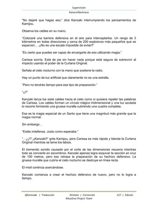 Supervisión 
Kaiserofdarkness 
Afireinside | Traducción Drimian | Corrección 127 | Edición 
Kikuslirus Project Team 
“No dejaré que hagas eso,” dice Kanzaki interrumpiendo los pensamientos de Kamijou. 
Observa los cables en su mano. 
“Colocaré una barrera defensiva en el aire para interceptarlos. Un rango de 3 kilómetros en todas direcciones y cerca de 200 explosivos más pequeños que se esparcen… ¡¡No es una escala imposible de evitar!!” 
“Es cierto que puedes ser capaz de encargarte de eso utilizando magia.” 
Carissa sonríe. Está de pie sin hacer nada porque está segura de sobrevivir al impacto usando el poder de la Curtana Original. 
Señala al cielo nocturno con la mano que sostiene la radio. 
Hay un punto de luz artificial que claramente no es una estrella. 
“Pero no tendrás tiempo para ese tipo de preparación.” 
“¡¡!!” 
Kanzaki lanza los siete cables hacia el cielo como si quisiera repeler las palabras de Carissa. Los cables forman un círculo mágico tridimensional y una luz azulada lo recorre formando una gruesa muralla cubriendo una cuadra completa. 
Esa es la magia especial de un Santo que tiene una magnitud más grande que la magia normal. 
Sin embargo… 
“Estás indefensa. Justo como esperaba.” 
“…¿¡!? ¡¡Kanzaki!!” grita Kamijou, pero Carissa es más rápida y blande la Curtana Original mientras se lame los labios. 
El tremendo sonido causado por el corte de las dimensiones resuena mientras todo se convierte en escombros. Kanzaki apenas logra esquivar la sección en cruz de 100 metros, pero eso retrasa la preparación de su hechizo defensivo. La gruesa muralla que cubría el cielo nocturno se destruye en línea recta. 
El misil continúa acercándose. 
Kanzaki comienza a crear el hechizo defensivo de nuevo, pero no lo logra a tiempo.  