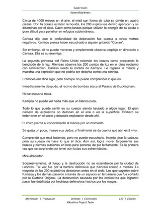 Supervisión 
Kaiserofdarkness 
Afireinside | Traducción Drimian | Corrección 127 | Edición 
Kikuslirus Project Team 
Cerca de 4000 metros en el aire, el misil con forma de tubo se divide en cuatro piezas. Con la coraza exterior removida, los 200 explosivos dentro aparecen y se diseminan por el cielo. Caen como lanzas porque utilizan la energía de su caída a gran altitud para penetrar en refugios subterráneos. 
Carissa dijo que la profundidad de detonación fue puesta a cinco metros negativos. Kamijou piensa haber escuchado a alguien gritando “Corran”. 
Sin embargo, él no puede moverse y simplemente observa perplejo en dirección a Carissa. Ella es su enemiga. 
La segunda princesa del Reino Unido extiende los brazos como aceptando la bendición de la luz. Mientras observa los 200 puntos de luz en el cielo nocturno con satisfacción, Carissa siente la mirada de Kamijou. Le regresa la mirada y muestra una expresión que no podría ser descrita como una sonrisa. 
Entonces ella dice algo, pero Kamijou no puede comprender lo que es. 
Inmediatamente después, el racimo de bombas ataca al Palacio de Buckingham. 
No se escucha nada. 
Kamijou no puede ver nada más que un blanco puro. 
Todo lo que puede sentir es su cuerpo siendo lanzado a algún lugar. El gran número de explosivos no detonan en el aire o en la superficie. Primero se enterraron en el suelo y después explotaron desde ahí. 
El chico pierde el conocimiento al menos por un momento. 
Se queja un poco, mueve sus dedos, y finalmente se da cuenta que aún está vivo. 
Comprende que está tosiendo, pero no puede escucharlo. Intenta girar la cabeza, pero su cuerpo no hace lo que él dice. Aún así, logra mover torpemente sus brazos y piernas cubiertos en lodo para ponerse de pie lentamente. Es la primera vez que se sorprende por tener aún todas sus extremidades. 
Mira alrededor. 
Sorpresivamente, el fuego y la destrucción no se extendieron por la ciudad de Londres. Tal vez fue por la barrera defensiva que Kanzaki colocó a medias. La mayoría de los 200 explosivos detonaron antes en el cielo. Los que cayeron sobre Kamijou y los demás pasaron a través de un espacio en la barrera que fue cortado por la Curtana Original. La destrucción causada por los explosivos que lograron pasar fue debilitada por hechizos defensivos hechos por los magos.  