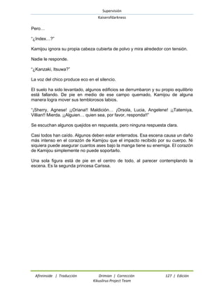 Supervisión 
Kaiserofdarkness 
Afireinside | Traducción Drimian | Corrección 127 | Edición 
Kikuslirus Project Team 
Pero… 
“¿Index…?” 
Kamijou ignora su propia cabeza cubierta de polvo y mira alrededor con tensión. 
Nadie le responde. 
“¿Kanzaki, Itsuwa?” 
La voz del chico produce eco en el silencio. 
El suelo ha sido levantado, algunos edificios se derrumbaron y su propio equilibrio está fallando. De pie en medio de ese campo quemado, Kamijou de alguna manera logra mover sus temblorosos labios. 
“¡Sherry, Agnese! ¡¡Oriana!! Maldición… ¡Orsola, Lucia, Angelene! ¡¡Tatemiya, Villian!! Mierda. ¡¡Alguien… quien sea, por favor, responda!!” 
Se escuchan algunos quejidos en respuesta, pero ninguna respuesta clara. 
Casi todos han caído. Algunos deben estar enterrados. Esa escena causa un daño más intenso en el corazón de Kamijou que el impacto recibido por su cuerpo. Ni siquiera puede asegurar cuantos ases bajo la manga tiene su enemiga. El corazón de Kamijou simplemente no puede soportarlo. 
Una sola figura está de pie en el centro de todo, al parecer contemplando la escena. Es la segunda princesa Carissa.  