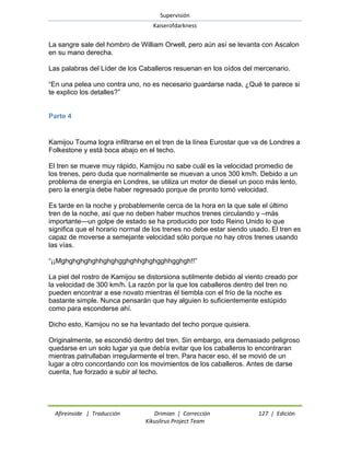 Supervisión 
Kaiserofdarkness 
Afireinside | Traducción Drimian | Corrección 127 | Edición 
Kikuslirus Project Team 
La sangre sale del hombro de William Orwell, pero aún así se levanta con Ascalon en su mano derecha. Las palabras del Líder de los Caballeros resuenan en los oídos del mercenario. ―En una pelea uno contra uno, no es necesario guardarse nada, ¿Qué te parece si te explico los detalles?‖ 
Parte 4 
Kamijou Touma logra infiltrarse en el tren de la línea Eurostar que va de Londres a Folkestone y está boca abajo en el techo. El tren se mueve muy rápido, Kamijou no sabe cuál es la velocidad promedio de los trenes, pero duda que normalmente se muevan a unos 300 km/h. Debido a un problema de energía en Londres, se utiliza un motor de diesel un poco más lento, pero la energía debe haber regresado porque de pronto tomó velocidad. Es tarde en la noche y probablemente cerca de la hora en la que sale el último tren de la noche, así que no deben haber muchos trenes circulando y –más importante—un golpe de estado se ha producido por todo Reino Unido lo que significa que el horario normal de los trenes no debe estar siendo usado. El tren es capaz de moverse a semejante velocidad sólo porque no hay otros trenes usando las vías. ―¡¡Mghghghghghhghghgghghhghghgghhgghgh!!‖ La piel del rostro de Kamijou se distorsiona sutilmente debido al viento creado por la velocidad de 300 km/h. La razón por la que los caballeros dentro del tren no pueden encontrar a ese novato mientras él tiembla con el frío de la noche es bastante simple. Nunca pensarán que hay alguien lo suficientemente estúpido como para esconderse ahí. Dicho esto, Kamijou no se ha levantado del techo porque quisiera. Originalmente, se escondió dentro del tren. Sin embargo, era demasiado peligroso quedarse en un solo lugar ya que debía evitar que los caballeros lo encontraran mientras patrullaban irregularmente el tren. Para hacer eso, él se movió de un lugar a otro concordando con los movimientos de los caballeros. Antes de darse cuenta, fue forzado a subir al techo.  