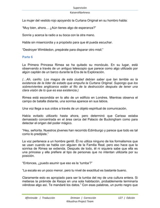 Supervisión 
Kaiserofdarkness 
Afireinside | Traducción Drimian | Corrección 127 | Edición 
Kikuslirus Project Team 
La mujer del vestido rojo apoyando la Curtana Original en su hombro habla: 
“Muy bien, ahora… ¿Aún tienes algo de esperanza?” 
Sonríe y acerca la radio a su boca con la otra mano. 
Habla sin misericordia y a propósito para que él pueda escuchar. 
“Destroyer Wimbledon, prepárate para disparar otro misil.” 
Parte 6 
La Primera Princesa Rimea se ha quitado su monóculo. En su lugar, está observando a través de un antiguo telescopio que parece como algo utilizado por algún capitán de un barco durante la Era de la Exploración. 
(…Ah, cariño. Los magos de esta ciudad debían saber que tan terrible es la existencia de la líder de estado que empuña la Curtana Original. Supongo que los sobrevivientes anglicanos están al filo de la destrucción después de tener una clara visión de lo que es esa existencia.) 
Rimea está escondida en lo alto de un edificio en Londres. Mientras observa el campo de batalla distante, una sonrisa aparece en sus labios. 
Una voz llega a sus oídos a través de un objeto espiritual de comunicación. 
Había evitado utilizarlo hasta ahora, pero determinó que Carissa estaba demasiado concentrada en el área cerca del Palacio de Buckingham como para detectar el origen del poder mágico. 
“Hey, señorita. Nuestros jóvenes han recorrido Edimburgo y parece que todo es tal como lo predijiste.” 
La voz pertenece a un hombre gentil. Él no utiliza ninguno de los formalismos que se usan cuando se habla con alguien de la Familia Real, pero eso hace que la sonrisa de Rimea se extienda. Después de todo, él ni siquiera sabe que ella es una princesa y ella prefiere al tipo de personas que no intentan utilizarla por su posición. 
“Entonces, ¿puedo asumir que eso es la „tumba‟?” 
“La escala es un poco menor, pero tu nivel de exactitud es bastante bueno. 
Claramente esto es apropiado para ser la tumba del rey de una cultura entera. Si metieras la pirámide de Keops en una sola habitación, probablemente terminaría viéndose algo así. Te mandaré los datos.” Con esas palabras, un punto negro que  