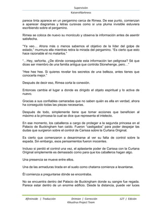 Supervisión 
Kaiserofdarkness 
Afireinside | Traducción Drimian | Corrección 127 | Edición 
Kikuslirus Project Team 
parece tinta aparece en un pergamino cerca de Rimea. De ese punto, comienzan a aparecer diagramas y letras cursivas como si una pluma invisible estuviera escribiendo sobre el pergamino. 
Rimea se coloca de nuevo su monóculo y observa la información antes de asentir satisfecha. 
“Ya veo… Ahora más o menos sabemos el objetivo de la líder del golpe de estado,” murmura ella mientras retira la mirada del pergamino. “Es cierto que esto hace razonable el no matarlos.” 
“…Hey, señorita. ¿De dónde conseguiste esta información tan peligrosa? Sé que dices ser miembro de una familia antigua que controla Stonehenge, pero…” 
“Hee hee hee. Si quieres revelar los secretos de una belleza, antes tienes que conocerla mejor.” 
Después de decir eso, Rimea corta la conexión. 
Entonces cambia el lugar a donde es dirigido el objeto espiritual y lo activa de nuevo. 
Gracias a sus confiables camaradas que no saben quién es ella en verdad, ahora ha conseguido todas las piezas necesarias. 
Después de todo, simplemente tiene que tomar acciones que beneficien al máximo a la princesa la cual se dice que representa el intelecto. 
En ese momento, los caballeros a cargo de proteger a la segunda princesa en el Palacio de Buckingham han caído. Fueron “castigados” para poder despejar las dudas que surgieron sobre el control de Carissa sobre la Curtana Original. 
Es cierto que comenzaron a desanimarse al ver su falta de control sobre la espada. Sin embargo, esos pensamientos fueron inocentes. 
Incluso si perdió el control una vez, el aplastante poder de Carissa con la Curtana Original simplemente es demasiado como para que los caballeros hagan algo. 
Una presencia se mueve entre ellos. 
Una de las armaduras tirada en el suelo como chatarra comienza a levantarse. 
Él comienza a preguntarse dónde se encontraba. 
No se encuentra dentro del Palacio de Buckingham donde su sangre fue regada. Parece estar dentro de un enorme edificio. Desde la distancia, puede ver luces  