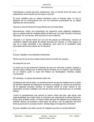 Supervisión 
Kaiserofdarkness 
Afireinside | Traducción Drimian | Corrección 127 | Edición 
Kikuslirus Project Team 
intermitentes y puede escuchar explosiones. Hay un tiempo entre las luces y las explosiones como sucede con los rayos y truenos. 
El joven caballero gira su cabeza alrededor como si buscara algo. Lo que lo despertó de su inconsciencia fue una voz femenina proveniente de un objeto espiritual de comunicación. 
“Escucha. Soy la Primera Princesa Rimea de la Familia Real.” 
Normalmente, recibir una transmisión así requeriría cierta vigilancia obligatoria, pero su cabeza está tan nublada debido al dolor que no puede recordar el proceso adecuado. En vez de eso, sólo escucha la voz en silencio. 
“Gracias a un reporte hecho por uno de mis espías en Edimburgo, conozco el verdadero objetivo del golpe de estado formado por Carissa. Lo más seguro es que no lo haya informado a los caballeros, pero esta es la verdadera meta escondida dentro del corazón de mi hermana.” 
(…) 
El joven caballero mira alrededor lentamente. 
Parece que él es el único sobreviviente entre el montón de cuerpos. 
Se pregunta por qué. 
La razón por la que sobrevivió después de que sus músculos, huesos, órganos y nervios fueran heridos por la ahora tiránica Carissa es un misterio, pero también es un misterio quién lo sacó del Palacio de Buckingham mientras estaba inconsciente. 
Sin embargo, no piensa demasiado sobre eso. 
Cualquiera que sea la razón, no cambia el hecho de que fue tratado como un peón de sacrificio después de esforzarse al máximo y arriesgar su vida por la revolución de la segunda princesa Carissa. Ni siquiera siente el enojo natural al ser traicionado. El joven caballero casi cae de nuevo al ser dominado por un increíble letargo. 
“Como la representante que domina la fuerza militar del país, ella siente más responsabilidad que nadie sobre la amenaza que representa la alianza Romana- Rusa hacia el Reino Unido. La fuerza militar del país fue sellada con el tratado que prohíbe racimos de bombas y otros tipos de armas y con la explosión del Euro túnel que provocó a la propia nación. Carissa llegó a la siguiente conclusión.” 
El joven caballero que está a punto de colapsar escucha un sonido diferente.  