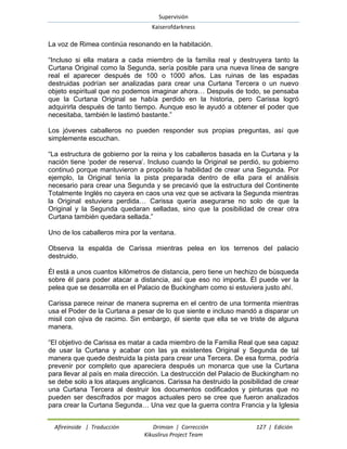 Supervisión 
Kaiserofdarkness 
Afireinside | Traducción Drimian | Corrección 127 | Edición 
Kikuslirus Project Team 
La voz de Rimea continúa resonando en la habitación. 
“Incluso si ella matara a cada miembro de la familia real y destruyera tanto la Curtana Original como la Segunda, sería posible para una nueva línea de sangre real el aparecer después de 100 o 1000 años. Las ruinas de las espadas destruidas podrían ser analizadas para crear una Curtana Tercera o un nuevo objeto espiritual que no podemos imaginar ahora… Después de todo, se pensaba que la Curtana Original se había perdido en la historia, pero Carissa logró adquirirla después de tanto tiempo. Aunque eso le ayudó a obtener el poder que necesitaba, también le lastimó bastante.” 
Los jóvenes caballeros no pueden responder sus propias preguntas, así que simplemente escuchan. 
“La estructura de gobierno por la reina y los caballeros basada en la Curtana y la nación tiene „poder de reserva‟. Incluso cuando la Original se perdió, su gobierno continuó porque mantuvieron a propósito la habilidad de crear una Segunda. Por ejemplo, la Original tenía la pista preparada dentro de ella para el análisis necesario para crear una Segunda y se precavió que la estructura del Continente Totalmente Inglés no cayera en caos una vez que se activara la Segunda mientras la Original estuviera perdida… Carissa quería asegurarse no solo de que la Original y la Segunda quedaran selladas, sino que la posibilidad de crear otra Curtana también quedara sellada.” 
Uno de los caballeros mira por la ventana. 
Observa la espalda de Carissa mientras pelea en los terrenos del palacio destruido. 
Él está a unos cuantos kilómetros de distancia, pero tiene un hechizo de búsqueda sobre él para poder atacar a distancia, así que eso no importa. Él puede ver la pelea que se desarrolla en el Palacio de Buckingham como si estuviera justo ahí. 
Carissa parece reinar de manera suprema en el centro de una tormenta mientras usa el Poder de la Curtana a pesar de lo que siente e incluso mandó a disparar un misil con ojiva de racimo. Sin embargo, él siente que ella se ve triste de alguna manera. 
“El objetivo de Carissa es matar a cada miembro de la Familia Real que sea capaz de usar la Curtana y acabar con las ya existentes Original y Segunda de tal manera que quede destruida la pista para crear una Tercera. De esa forma, podría prevenir por completo que apareciera después un monarca que use la Curtana para llevar al país en mala dirección. La destrucción del Palacio de Buckingham no se debe solo a los ataques anglicanos. Carissa ha destruido la posibilidad de crear una Curtana Tercera al destruir los documentos codificados y pinturas que no pueden ser descifrados por magos actuales pero se cree que fueron analizados para crear la Curtana Segunda… Una vez que la guerra contra Francia y la Iglesia  