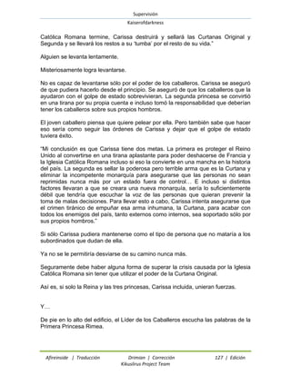 Supervisión 
Kaiserofdarkness 
Afireinside | Traducción Drimian | Corrección 127 | Edición 
Kikuslirus Project Team 
Católica Romana termine, Carissa destruirá y sellará las Curtanas Original y Segunda y se llevará los restos a su „tumba‟ por el resto de su vida.” 
Alguien se levanta lentamente. 
Misteriosamente logra levantarse. 
No es capaz de levantarse sólo por el poder de los caballeros. Carissa se aseguró de que pudiera hacerlo desde el principio. Se aseguró de que los caballeros que la ayudaron con el golpe de estado sobrevivieran. La segunda princesa se convirtió en una tirana por su propia cuenta e incluso tomó la responsabilidad que deberían tener los caballeros sobre sus propios hombros. 
El joven caballero piensa que quiere pelear por ella. Pero también sabe que hacer eso sería como seguir las órdenes de Carissa y dejar que el golpe de estado tuviera éxito. 
“Mi conclusión es que Carissa tiene dos metas. La primera es proteger el Reino Unido al convertirse en una tirana aplastante para poder deshacerse de Francia y la Iglesia Católica Romana incluso si eso la convierte en una mancha en la historia del país. La segunda es sellar la poderosa pero terrible arma que es la Curtana y eliminar la incompetente monarquía para asegurarse que las personas no sean reprimidas nunca más por un estado fuera de control… E incluso si distintos factores llevaran a que se creara una nueva monarquía, sería lo suficientemente débil que tendría que escuchar la voz de las personas que quieran prevenir la toma de malas decisiones. Para llevar esto a cabo, Carissa intenta asegurarse que el crimen tiránico de empuñar esa arma inhumana, la Curtana, para acabar con todos los enemigos del país, tanto externos como internos, sea soportado sólo por sus propios hombros.” 
Si sólo Carissa pudiera mantenerse como el tipo de persona que no mataría a los subordinados que dudan de ella. 
Ya no se le permitiría desviarse de su camino nunca más. 
Seguramente debe haber alguna forma de superar la crisis causada por la Iglesia Católica Romana sin tener que utilizar el poder de la Curtana Original. 
Así es, si solo la Reina y las tres princesas, Carissa incluida, unieran fuerzas. 
Y… 
De pie en lo alto del edificio, el Líder de los Caballeros escucha las palabras de la Primera Princesa Rimea.  