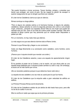 Supervisión 
Kaiserofdarkness 
Afireinside | Traducción Drimian | Corrección 127 | Edición 
Kikuslirus Project Team 
“No puedo forzarlos a tomar acciones. Tienen familias, amigos, y amantes que tienen que proteger, así como al país. No les negaré la opción de escapar si quieren asegurarse de que no tengan que llorar por ustedes.” 
El Líder de los Caballeros cierra sus ojos en silencio. 
Rimea concluye su larga plática. 
“Pero si alguno de ustedes estima a mi hermana Carissa, si alguno de ustedes, caballeros, desea salvarla no como la segunda princesa sino como a una simple mujer, entonces, ¿tomarán sus espadas ahora? Ella es una mujer que puede ser salvada solo por eso. Esto no se trata de cuánto poder puedes manejar. Ella será salvada al darse cuenta que hay personas que en verdad están dispuestas a pelear por ella.” 
Por un momento, no hay nada más que silencio. 
Lo más seguro es que ese silencio domine todo el Reino Unido. 
Piensan lo que Rimea dijo y llegan a una conclusión. 
Cada uno llega libremente a su conclusión como caballero, como hombre, como humano. 
(Parece que ni siquiera tendré que mandar una orden.) 
El Líder de los Caballeros asiente y saca una espada de aparentemente ningún lugar. 
Él ha perdido el poder de la Curtana y de la nación, así que ahora sólo es una espada larga plateada que ni siquiera puede cambiar su color a rojo. Sin embargo, el acero se ve más fuerte que nunca. 
(No se necesitan palabras porque lo que debemos hacer está claro.) 
La espada de ese caballero una vez más se usará para lo que fue hecha. 
El Líder de los Caballeros que la empuña salta a gran velocidad de edificio en edificio. 
La Primera Princesa Rimea sonríe levemente. 
El Líder de los Caballeros estaba de pie detrás de ella hasta hace poco, pero ella no se dio la vuelta ni una vez. 
Ella no confía en nadie que sepa que es la primera princesa.  