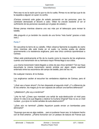 Supervisión 
Kaiserofdarkness 
Afireinside | Traducción Drimian | Corrección 127 | Edición 
Kikuslirus Project Team 
Pero esa no es la razón por la que no dio la vuelta. Rimea no es del tipo que le da la espalda a alguien en quien no confía. 
(Carissa comenzó este golpe de estado pensando en las personas, pero ha cambiado demasiado al llevarlo a cabo. Villian ha crecido bastante al ver el sufrimiento de las personas causado por el golpe de estado.) 
Rimea piensa mientras observa una vez más por el telescopio para revisar la batalla. 
(Me pregunto si yo también he crecido de una forma “más fuerte” gracias a todo esto.) 
Parte 7 
Sin sacudirse la tierra de su cabello, Villian observa fijamente la espalda de cierto chico mientras ella está tirada en el suelo. La bomba acaba de afectar enormemente a la resistencia anglicana, pero ese chico continúa oponiéndose a Carissa. 
Villian está prácticamente al filo de la muerte como la mayoría de los anglicanos cuando una transmisión de su hermana mayor Rimea llega a sus oídos. 
¿La misma transmisión habrá llegado a oídos de ese chico también? Tal vez haya escuchado la misma transmisión siendo emitida por algún objeto espiritual enterrado entre los escombros del campo de batalla, pero tal vez no. 
De cualquier manera, él no titubea. 
Los anglicanos vacilan al escuchar los verdaderos objetivos de Carissa, pero él no. 
“¿Qué vas a hacer ahora? ¡Ya han disparado el segundo misil! ¡¡Y a diferencia de la vez anterior, los magos ya no son capaces de colocar una barrera defensiva!!” 
“¡¡Maldición!! ¡¡No voy a rendirme!!” 
“¡¡Ha ha ha!! ¿Crees que mandaré una señal de auto-destrucción al misil para salvar mi vida si es que llegaras a destruir la Curtana Original? Ese no es un misil nuclear. ¡¡La ojiva no recibe señales de auto-destrucción!!” 
“¡¡Esto aún no termina!! ¡¡Selkie Aquarium puede enviar un bombardeo para eliminarlo!!” 
“Supongo que eso es algo realista… pero si pudieran hacer eso, lo hubieran hecho con el misil anterior. ¡¡Podría funcionar con un pedazo de basura de Francia que  