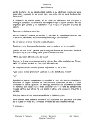 Supervisión 
Kaiserofdarkness 
Afireinside | Traducción Drimian | Corrección 127 | Edición 
Kikuslirus Project Team 
perdió bastante de su adaptabilidad debido a su obstinada insistencia para desarrollar y producir en su propio país, pero este misil no será derribado tan fácilmente!!” 
A diferencia de William Orwell, él es como un mercenario sin principios o ideologías completas. Es cierto que no siempre escoge la opción correcta. Ha sido engañado por Carissa y los caballeros y fue incapaz de prevenir el golpe de estado. 
Pero eso no detiene a ese chico. 
Incluso si cometió un error, no se dará por vencido. No importa que tan mala sea la situación, él intentará encontrar la mejor estrategia para revertirla. 
Es por eso que el chico no vacila en esta situación. 
Podría sonreír y dejar pasar la situación, pero no vacilaría por la conmoción. 
¿Quién es más noble? ¿Aquel que se asegura de estar en lo correcto desde el principio o aquel que se asegura de que todos sonrían al final? 
“¡Mira, aquí está! ¡El misil acaba de llegar!” 
Carissa, la tirana cuyos pensamientos internos han sido revelados por Rimea, extiende los brazos mientras observa el cielo nocturno. 
En una parte del oscuro cielo aparece un punto de luz, es el misil. 
“¡¡Se acabó, idiotas ignorantes!! ¡¡Éste es el poder de la fuerza militar!!” 
“¡¡!!” 
Apostándolo todo en una pequeña oportunidad, el chico mira alrededor intentando encontrar un objeto espiritual de comunicación conectado ya sea a Coven Compass o a Selkie Aquarium. Sin embargo, la montaña de escombros que eran los terrenos del palacio hace difícil encontrar uno y su falta de conocimiento mágico significa que tal vez no será capaz de ubicar uno aunque se encuentre a su lado. 
Mientras busca, el misil se aproxima al Palacio de Buckingham. 
Si no cambia nada, deberían diseminar 200 explosivos más pequeños y un área de la ciudad con radio de 3 kilómetros alrededor del palacio será destruido. 
Y entonces…  