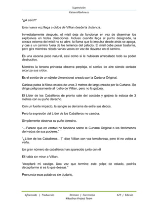 Supervisión 
Kaiserofdarkness 
Afireinside | Traducción Drimian | Corrección 127 | Edición 
Kikuslirus Project Team 
“¡¡A cero!!” 
Una nueva voz llega a oídos de Villian desde la distancia. 
Inmediatamente después, el misil deja de funcionar en vez de diseminar los explosivos en todas direcciones. Incluso cuando llega al punto designado, la coraza externa del misil no se abre, la flama que lo impulsa desde atrás se apaga, y cae a un camino fuera de los terrenos del palacio. El misil debe pesar bastante, pero gira mientras rebota varias veces en vez de clavarse en el camino. 
Es una escena poco natural, casi como si le hubieran arrebatado todo su poder destructivo. 
Mientras la tercera princesa observa perpleja, el sonido de aire siendo cortado alcanza sus oídos. 
Es el sonido de un objeto dimensional creado por la Curtana Original. 
Carissa patea la filosa estaca de unos 3 metros de largo creado por la Curtana. Se dirige peligrosamente al rostro de Villian, pero no la golpea. 
El Líder de los Caballeros de pronto sale del costado y golpea la estaca de 3 metros con su puño derecho. 
Con un fuerte impacto, la sangre se derrama de entre sus dedos. 
Pero la expresión del Líder de los Caballeros no cambia. 
Simplemente observa su puño derecho. 
“…Parece que en verdad no funciona sobre la Curtana Original o los fenómenos derivados de sus poderes.” 
“¿Líder de los Caballeros…?” dice Villian con voz temblorosa, pero él no voltea a verla. 
Un gran número de caballeros han aparecido junto con él 
Él habla sin mirar a Villian. 
“Aceptaré mi castigo. Una vez que termine este golpe de estado, podrás decapitarme si es lo que deseas.” 
Pronuncia esas palabras sin dudarlo.  