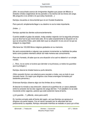 Supervisión 
Kaiserofdarkness 
Afireinside | Traducción Drimian | Corrección 127 | Edición 
Kikuslirus Project Team 
(Ahh, he escuchado acerca de inmigrantes ilegales que pasan de México a Estados Unidos colgándose de las paredes o los techos de los trenes de carga. Me pregunto si es similar a lo que estoy haciendo…) Kamijou recuerda un documental que vio en Ciudad Academia. Pero para él, simplemente llegar a su destino no es la meta importante. (Index…) Kamijou aprieta los dientes subconscientemente. Cuando estalló el golpe de estado, Index estaba viajando con la segunda princesa que se dice fue la que inició todo esto. Él no sabe exactamente la situación en la que se encuentra Index, pero está claro que su situación no es una en la que se asegure su seguridad. Ella tiene los 103,000 libros mágicos grabados en su memoria. No sería sorprendente si alguien que quisiera incrementar su habilidad de pelea tanto como pudiera intentara utilizar de mala manera ese conocimiento. Para ser honesto, él sabe que es una situación a la cual no debería ir un simple novato. (…Pero, no es como si tuviera que derrotar a la princesa y a todos los guardias que la protegen.) Kamijou desvía la mirada hacia su puño derecho. (Sólo necesito formar una abertura para rescatar a Index, eso es todo lo que necesito hacer. Es mejor que dirigirse a las líneas enemigas formadas por bastantes personas.) Entonces Kamijou observa algo con los límites de su mirada. Al desviar la mirada a esa dirección, observa la superficie de un casco plateado entre la conexión de los dos vagones de carga del tren. Y el caballero no se está moviendo entre vagones, parece que está subiendo hacia el techo. (¿Un guardia…? ¡¡Mierda, viene para acá!!) 
EL hombre armado está al frente del vagón, así que Kamijou se apresura a dirigirse a la parte trasera. Con el viento causado por la velocidad del tren presionando su espalda, Kamijou retrocede mientras se resbala un poco por el liso  