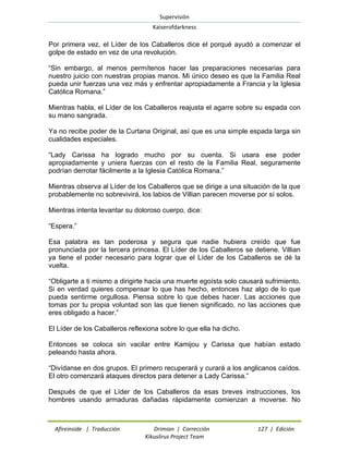 Supervisión 
Kaiserofdarkness 
Afireinside | Traducción Drimian | Corrección 127 | Edición 
Kikuslirus Project Team 
Por primera vez, el Líder de los Caballeros dice el porqué ayudó a comenzar el golpe de estado en vez de una revolución. 
“Sin embargo, al menos permítenos hacer las preparaciones necesarias para nuestro juicio con nuestras propias manos. Mi único deseo es que la Familia Real pueda unir fuerzas una vez más y enfrentar apropiadamente a Francia y la Iglesia Católica Romana.” 
Mientras habla, el Líder de los Caballeros reajusta el agarre sobre su espada con su mano sangrada. 
Ya no recibe poder de la Curtana Original, así que es una simple espada larga sin cualidades especiales. 
“Lady Carissa ha logrado mucho por su cuenta. Si usara ese poder apropiadamente y uniera fuerzas con el resto de la Familia Real, seguramente podrían derrotar fácilmente a la Iglesia Católica Romana.” 
Mientras observa al Líder de los Caballeros que se dirige a una situación de la que probablemente no sobrevivirá, los labios de Villian parecen moverse por sí solos. 
Mientras intenta levantar su doloroso cuerpo, dice: 
“Espera.” 
Esa palabra es tan poderosa y segura que nadie hubiera creído que fue pronunciada por la tercera princesa. El Líder de los Caballeros se detiene. Villian ya tiene el poder necesario para lograr que el Líder de los Caballeros se dé la vuelta. 
“Obligarte a ti mismo a dirigirte hacia una muerte egoísta solo causará sufrimiento. Si en verdad quieres compensar lo que has hecho, entonces haz algo de lo que pueda sentirme orgullosa. Piensa sobre lo que debes hacer. Las acciones que tomas por tu propia voluntad son las que tienen significado, no las acciones que eres obligado a hacer.” 
El Líder de los Caballeros reflexiona sobre lo que ella ha dicho. 
Entonces se coloca sin vacilar entre Kamijou y Carissa que habían estado peleando hasta ahora. 
“Divídanse en dos grupos. El primero recuperará y curará a los anglicanos caídos. El otro comenzará ataques directos para detener a Lady Carissa.” 
Después de que el Líder de los Caballeros da esas breves instrucciones, los hombres usando armaduras dañadas rápidamente comienzan a moverse. No  