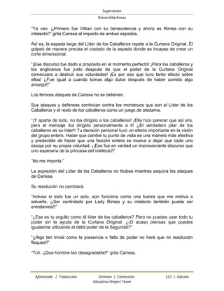 Supervisión 
Kaiserofdarkness 
Afireinside | Traducción Drimian | Corrección 127 | Edición 
Kikuslirus Project Team 
“Ya veo. ¡¡Primero fue Villian con su benevolencia y ahora es Rimea con su intelecto!!” grita Carissa al impacto de ambas espadas. 
Así es, la espada larga del Líder de los Caballeros repele a la Curtana Original. Él golpeó de manera precisa el costado de la espada donde es incapaz de crear un corte dimensional. 
“¡Ese discurso fue dado a propósito en el momento perfecto! ¡Para los caballeros y los anglicanos fue justo después de que el poder de la Curtana Original comenzara a destruir sus voluntades! ¡Es por eso que tuvo tanto efecto sobre ellos! ¡¡Fue igual a cuando tomas algo dulce después de haber comido algo amargo!!” 
Los feroces ataques de Carissa no se detienen. 
Sus ataques y defensas continúan contra los monstruos que son el Líder de los Caballeros y el resto de los caballeros como un juego de otedama. 
“¡Y aparte de todo, no iba dirigido a los caballeros! ¡Ella hizo parecer que así era, pero el mensaje iba dirigido personalmente a ti! ¡¡El verdadero pilar de los caballeros es su líder!! Tu decisión personal tuvo un efecto importante en la visión del grupo entero. Hacer que cambie tu punto de vista es una manera más efectiva y predecible de hacer que una facción entera se mueva a dejar que cada uno escoja por su propia voluntad. ¡¡Eso fue en verdad un impresionante discurso que uno esperaría de la princesa del intelecto!!” 
“No me importa.” 
La expresión del Líder de los Caballeros no titubea mientras esquiva los ataques de Carissa. 
Su resolución no cambiará. 
“Incluso si todo fue un acto, aún funciona como una fuerza que me motiva a salvarte. ¡¡Ser controlado por Lady Rimea y su intelecto también puede ser entretenido!!” 
“¿Ese es tu orgullo como él líder de los caballeros? Pero no puedes usar todo tu poder sin la ayuda de la Curtana Original. ¿¡O acaso piensas que puedes igualarme utilizando el débil poder de la Segunda!?” 
“¡¡Algo tan trivial como la presencia o falta de poder no hará que mi resolución flaquee!!” 
“Tch. ¡¡Que hombre tan desagradable!!” grita Carissa.  