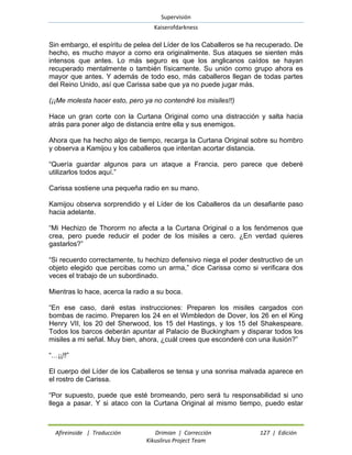 Supervisión 
Kaiserofdarkness 
Afireinside | Traducción Drimian | Corrección 127 | Edición 
Kikuslirus Project Team 
Sin embargo, el espíritu de pelea del Líder de los Caballeros se ha recuperado. De hecho, es mucho mayor a como era originalmente. Sus ataques se sienten más intensos que antes. Lo más seguro es que los anglicanos caídos se hayan recuperado mentalmente o también físicamente. Su unión como grupo ahora es mayor que antes. Y además de todo eso, más caballeros llegan de todas partes del Reino Unido, así que Carissa sabe que ya no puede jugar más. 
(¡¡Me molesta hacer esto, pero ya no contendré los misiles!!) 
Hace un gran corte con la Curtana Original como una distracción y salta hacia atrás para poner algo de distancia entre ella y sus enemigos. 
Ahora que ha hecho algo de tiempo, recarga la Curtana Original sobre su hombro y observa a Kamijou y los caballeros que intentan acortar distancia. 
“Quería guardar algunos para un ataque a Francia, pero parece que deberé utilizarlos todos aquí.” 
Carissa sostiene una pequeña radio en su mano. 
Kamijou observa sorprendido y el Líder de los Caballeros da un desafiante paso hacia adelante. 
“Mi Hechizo de Thororm no afecta a la Curtana Original o a los fenómenos que crea, pero puede reducir el poder de los misiles a cero. ¿En verdad quieres gastarlos?” 
“Si recuerdo correctamente, tu hechizo defensivo niega el poder destructivo de un objeto elegido que percibas como un arma,” dice Carissa como si verificara dos veces el trabajo de un subordinado. 
Mientras lo hace, acerca la radio a su boca. 
“En ese caso, daré estas instrucciones: Preparen los misiles cargados con bombas de racimo. Preparen los 24 en el Wimbledon de Dover, los 26 en el King Henry VII, los 20 del Sherwood, los 15 del Hastings, y los 15 del Shakespeare. Todos los barcos deberán apuntar al Palacio de Buckingham y disparar todos los misiles a mi señal. Muy bien, ahora, ¿cuál crees que esconderé con una ilusión?” 
“…¡¡!!” 
El cuerpo del Líder de los Caballeros se tensa y una sonrisa malvada aparece en el rostro de Carissa. 
“Por supuesto, puede que esté bromeando, pero será tu responsabilidad si uno llega a pasar. Y si ataco con la Curtana Original al mismo tiempo, puedo estar  