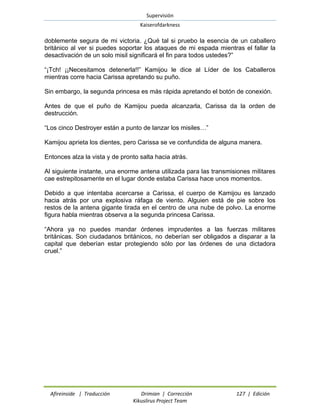 Supervisión 
Kaiserofdarkness 
Afireinside | Traducción Drimian | Corrección 127 | Edición 
Kikuslirus Project Team 
doblemente segura de mi victoria. ¿Qué tal si pruebo la esencia de un caballero británico al ver si puedes soportar los ataques de mi espada mientras el fallar la desactivación de un solo misil significará el fin para todos ustedes?” “¡Tch! ¡¡Necesitamos detenerla!!” Kamijou le dice al Líder de los Caballeros mientras corre hacia Carissa apretando su puño. Sin embargo, la segunda princesa es más rápida apretando el botón de conexión. Antes de que el puño de Kamijou pueda alcanzarla, Carissa da la orden de destrucción. “Los cinco Destroyer están a punto de lanzar los misiles…” Kamijou aprieta los dientes, pero Carissa se ve confundida de alguna manera. Entonces alza la vista y de pronto salta hacia atrás. Al siguiente instante, una enorme antena utilizada para las transmisiones militares cae estrepitosamente en el lugar donde estaba Carissa hace unos momentos. Debido a que intentaba acercarse a Carissa, el cuerpo de Kamijou es lanzado hacia atrás por una explosiva ráfaga de viento. Alguien está de pie sobre los restos de la antena gigante tirada en el centro de una nube de polvo. La enorme figura habla mientras observa a la segunda princesa Carissa. “Ahora ya no puedes mandar órdenes imprudentes a las fuerzas militares británicas. Son ciudadanos británicos, no deberían ser obligados a disparar a la capital que deberían estar protegiendo sólo por las órdenes de una dictadora cruel.”  