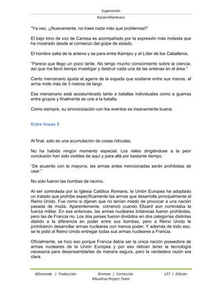 Supervisión 
Kaiserofdarkness 
Afireinside | Traducción Drimian | Corrección 127 | Edición 
Kikuslirus Project Team 
“Ya veo. ¡¡Nuevamente, no traes nada más que problemas!!” 
El bajo tono de voz de Carissa es acompañado por la expresión más molesta que ha mostrado desde el comienzo del golpe de estado. 
El hombre salta de la antena y se para entre Kamijou y el Líder de los Caballeros. 
“Parece que llego un poco tarde. No tengo mucho conocimiento sobre la ciencia, así que me llevó tiempo investigar y destruir cada una de las antenas en el área.” 
Cierto mercenario ajusta el agarre de la espada que sostiene entre sus manos, el arma mide más de 3 metros de largo 
Ese mercenario está acostumbrado tanto a batallas individuales como a guerras entre grupos y finalmente se une a la batalla. 
Como siempre, su sincronización con los eventos es insanamente buena. 
Entre líneas 5 
Al final, solo es una acumulación de cosas ridículas. 
No ha habido ningún momento especial. Los rieles dirigiéndose a la peor conclusión han sido visibles de aquí y para allá por bastante tiempo. 
“De acuerdo con la mayoría, las armas antes mencionadas serán prohibidas de usar.” 
No solo fueron las bombas de racimo. 
Al ser controlada por la Iglesia Católica Romana, la Unión Europea ha adoptado un tratado que prohíbe específicamente las armas que desarrolla principalmente el Reino Unido. Fue como si dijeran que no tenían miedo de provocar a una nación pasada de moda. Aparentemente, comenzó cuando Elizard aún controlaba la fuerza militar. En ese entonces, las armas nucleares británicas fueron prohibidas, pero las de Francia no. Los dos países fueron divididos en dos categorías distintas debido a la diferencia en poder entre sus bombas, pero a Reino Unido le prohibieron desarrollar armas nucleares con menos poder. Y además de todo eso, se le pidió al Reino Unido entregar todas sus armas nucleares a Francia. 
Oficialmente, se hizo eso porque Francia debía ser la única nación poseedora de armas nucleares de la Unión Europea y por eso debían tener la tecnología necesaria para desensamblarlas de manera segura, pero la verdadera razón era clara.  