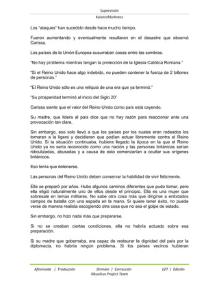 Supervisión 
Kaiserofdarkness 
Afireinside | Traducción Drimian | Corrección 127 | Edición 
Kikuslirus Project Team 
Los “ataques” han sucedido desde hace mucho tiempo. 
Fueron aumentando y eventualmente resultaron en el desastre que observó Carissa. 
Los países de la Unión Europea susurraban cosas entre las sombras. 
“No hay problema mientras tengan la protección de la Iglesia Católica Romana.” 
“Si el Reino Unido hace algo indebido, no pueden contener la fuerza de 2 billones de personas.” 
“El Reino Unido sólo es una reliquia de una era que ya terminó.” 
“Su prosperidad terminó al inicio del Siglo 20” 
Carissa siente que el valor del Reino Unido como país está cayendo. 
Su madre, que lidera al país dice que no hay razón para reaccionar ante una provocación tan clara. 
Sin embargo, eso solo llevó a que los países por los cuales eran rodeados los tomaran a la ligera y decidieran que podían actuar libremente contra el Reino Unido. Si la situación continuaba, hubiera llegado la época en la que el Reino Unido ya no sería reconocido como una nación y las personas británicas serían ridiculizadas, abusadas y a causa de esto comenzarían a ocultar sus orígenes británicos. 
Eso tenía que detenerse. 
Las personas del Reino Unido deben conservar la habilidad de vivir felizmente. 
Ella se preparó por años. Hubo algunos caminos diferentes que pudo tomar, pero ella eligió naturalmente uno de ellos desde el principio. Ella es una mujer que sobresale en temas militares. No sabe otra cosa más que dirigirse a enlodados campos de batalla con una espada en la mano. Si quiere tener éxito, no puede verse de manera realista escogiendo otra cosa que no sea el golpe de estado. 
Sin embargo, no hizo nada más que prepararse. 
Si no se creaban ciertas condiciones, ella no habría actuado sobre esa preparación. 
Si su madre que gobernaba, era capaz de restaurar la dignidad del país por la diplomacia, no habría ningún problema. Si los países vecinos hubieran  